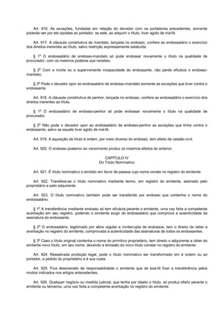 Art. 916. As exceções, fundadas em relação do devedor com os portadores precedentes, somente
poderão ser por ele opostas ao portador, se este, ao adquirir o título, tiver agido de má-fé.
Art. 917. A cláusula constitutiva de mandato, lançada no endosso, confere ao endossatário o exercício
dos direitos inerentes ao título, salvo restrição expressamente estatuída.
§ 1o
O endossatário de endosso-mandato só pode endossar novamente o título na qualidade de
procurador, com os mesmos poderes que recebeu.
§ 2
o
Com a morte ou a superveniente incapacidade do endossante, não perde eficácia o endosso-
mandato.
§ 3
o
Pode o devedor opor ao endossatário de endosso-mandato somente as exceções que tiver contra o
endossante.
Art. 918. A cláusula constitutiva de penhor, lançada no endosso, confere ao endossatário o exercício dos
direitos inerentes ao título.
§ 1o
O endossatário de endosso-penhor só pode endossar novamente o título na qualidade de
procurador.
§ 2o
Não pode o devedor opor ao endossatário de endosso-penhor as exceções que tinha contra o
endossante, salvo se aquele tiver agido de má-fé.
Art. 919. A aquisição de título à ordem, por meio diverso do endosso, tem efeito de cessão civil.
Art. 920. O endosso posterior ao vencimento produz os mesmos efeitos do anterior.
CAPÍTULO IV
Do Título Nominativo
Art. 921. É título nominativo o emitido em favor de pessoa cujo nome conste no registro do emitente.
Art. 922. Transfere-se o título nominativo mediante termo, em registro do emitente, assinado pelo
proprietário e pelo adquirente.
Art. 923. O título nominativo também pode ser transferido por endosso que contenha o nome do
endossatário.
§ 1o
A transferência mediante endosso só tem eficácia perante o emitente, uma vez feita a competente
averbação em seu registro, podendo o emitente exigir do endossatário que comprove a autenticidade da
assinatura do endossante.
§ 2
o
O endossatário, legitimado por série regular e ininterrupta de endossos, tem o direito de obter a
averbação no registro do emitente, comprovada a autenticidade das assinaturas de todos os endossantes.
§ 3o
Caso o título original contenha o nome do primitivo proprietário, tem direito o adquirente a obter do
emitente novo título, em seu nome, devendo a emissão do novo título constar no registro do emitente.
Art. 924. Ressalvada proibição legal, pode o título nominativo ser transformado em à ordem ou ao
portador, a pedido do proprietário e à sua custa.
Art. 925. Fica desonerado de responsabilidade o emitente que de boa-fé fizer a transferência pelos
modos indicados nos artigos antecedentes.
Art. 926. Qualquer negócio ou medida judicial, que tenha por objeto o título, só produz efeito perante o
emitente ou terceiros, uma vez feita a competente averbação no registro do emitente.
 