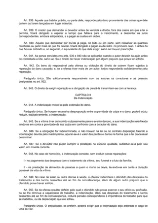 Art. 938. Aquele que habitar prédio, ou parte dele, responde pelo dano proveniente das coisas que dele
caírem ou forem lançadas em lugar indevido.
Art. 939. O credor que demandar o devedor antes de vencida a dívida, fora dos casos em que a lei o
permita, ficará obrigado a esperar o tempo que faltava para o vencimento, a descontar os juros
correspondentes, embora estipulados, e a pagar as custas em dobro.
Art. 940. Aquele que demandar por dívida já paga, no todo ou em parte, sem ressalvar as quantias
recebidas ou pedir mais do que for devido, ficará obrigado a pagar ao devedor, no primeiro caso, o dobro do
que houver cobrado e, no segundo, o equivalente do que dele exigir, salvo se houver prescrição.
Art. 941. As penas previstas nos arts. 939 e 940 não se aplicarão quando o autor desistir da ação antes
de contestada a lide, salvo ao réu o direito de haver indenização por algum prejuízo que prove ter sofrido.
Art. 942. Os bens do responsável pela ofensa ou violação do direito de outrem ficam sujeitos à
reparação do dano causado; e, se a ofensa tiver mais de um autor, todos responderão solidariamente pela
reparação.
Parágrafo único. São solidariamente responsáveis com os autores os co-autores e as pessoas
designadas no art. 932.
Art. 943. O direito de exigir reparação e a obrigação de prestá-la transmitem-se com a herança.
CAPÍTULO II
Da Indenização
Art. 944. A indenização mede-se pela extensão do dano.
Parágrafo único. Se houver excessiva desproporção entre a gravidade da culpa e o dano, poderá o juiz
reduzir, eqüitativamente, a indenização.
Art. 945. Se a vítima tiver concorrido culposamente para o evento danoso, a sua indenização será fixada
tendo-se em conta a gravidade de sua culpa em confronto com a do autor do dano.
Art. 946. Se a obrigação for indeterminada, e não houver na lei ou no contrato disposição fixando a
indenização devida pelo inadimplente, apurar-se-á o valor das perdas e danos na forma que a lei processual
determinar.
Art. 947. Se o devedor não puder cumprir a prestação na espécie ajustada, substituir-se-á pelo seu
valor, em moeda corrente.
Art. 948. No caso de homicídio, a indenização consiste, sem excluir outras reparações:
I - no pagamento das despesas com o tratamento da vítima, seu funeral e o luto da família;
II - na prestação de alimentos às pessoas a quem o morto os devia, levando-se em conta a duração
provável da vida da vítima.
Art. 949. No caso de lesão ou outra ofensa à saúde, o ofensor indenizará o ofendido das despesas do
tratamento e dos lucros cessantes até ao fim da convalescença, além de algum outro prejuízo que o
ofendido prove haver sofrido.
Art. 950. Se da ofensa resultar defeito pelo qual o ofendido não possa exercer o seu ofício ou profissão,
ou se lhe diminua a capacidade de trabalho, a indenização, além das despesas do tratamento e lucros
cessantes até ao fim da convalescença, incluirá pensão correspondente à importância do trabalho para que
se inabilitou, ou da depreciação que ele sofreu.
Parágrafo único. O prejudicado, se preferir, poderá exigir que a indenização seja arbitrada e paga de
uma só vez.
 