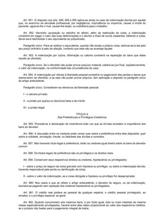 Art. 951. O disposto nos arts. 948, 949 e 950 aplica-se ainda no caso de indenização devida por aquele
que, no exercício de atividade profissional, por negligência, imprudência ou imperícia, causar a morte do
paciente, agravar-lhe o mal, causar-lhe lesão, ou inabilitá-lo para o trabalho.
Art. 952. Havendo usurpação ou esbulho do alheio, além da restituição da coisa, a indenização
consistirá em pagar o valor das suas deteriorações e o devido a título de lucros cessantes; faltando a coisa,
dever-se-á reembolsar o seu equivalente ao prejudicado.
Parágrafo único. Para se restituir o equivalente, quando não exista a própria coisa, estimar-se-á ela pelo
seu preço ordinário e pelo de afeição, contanto que este não se avantaje àquele.
Art. 953. A indenização por injúria, difamação ou calúnia consistirá na reparação do dano que delas
resulte ao ofendido.
Parágrafo único. Se o ofendido não puder provar prejuízo material, caberá ao juiz fixar, eqüitativamente,
o valor da indenização, na conformidade das circunstâncias do caso.
Art. 954. A indenização por ofensa à liberdade pessoal consistirá no pagamento das perdas e danos que
sobrevierem ao ofendido, e se este não puder provar prejuízo, tem aplicação o disposto no parágrafo único
do artigo antecedente.
Parágrafo único. Consideram-se ofensivos da liberdade pessoal:
I - o cárcere privado;
II - a prisão por queixa ou denúncia falsa e de má-fé;
III - a prisão ilegal.
TÍTULO X
Das Preferências e Privilégios Creditórios
Art. 955. Procede-se à declaração de insolvência toda vez que as dívidas excedam à importância dos
bens do devedor.
Art. 956. A discussão entre os credores pode versar quer sobre a preferência entre eles disputada, quer
sobre a nulidade, simulação, fraude, ou falsidade das dívidas e contratos.
Art. 957. Não havendo título legal à preferência, terão os credores igual direito sobre os bens do devedor
comum.
Art. 958. Os títulos legais de preferência são os privilégios e os direitos reais.
Art. 959. Conservam seus respectivos direitos os credores, hipotecários ou privilegiados:
I - sobre o preço do seguro da coisa gravada com hipoteca ou privilégio, ou sobre a indenização devida,
havendo responsável pela perda ou danificação da coisa;
II - sobre o valor da indenização, se a coisa obrigada a hipoteca ou privilégio for desapropriada.
Art. 960. Nos casos a que se refere o artigo antecedente, o devedor do seguro, ou da indenização,
exonera-se pagando sem oposição dos credores hipotecários ou privilegiados.
Art. 961. O crédito real prefere ao pessoal de qualquer espécie; o crédito pessoal privilegiado, ao
simples; e o privilégio especial, ao geral.
Art. 962. Quando concorrerem aos mesmos bens, e por título igual, dois ou mais credores da mesma
classe especialmente privilegiados, haverá entre eles rateio proporcional ao valor dos respectivos créditos,
se o produto não bastar para o pagamento integral de todos.
 