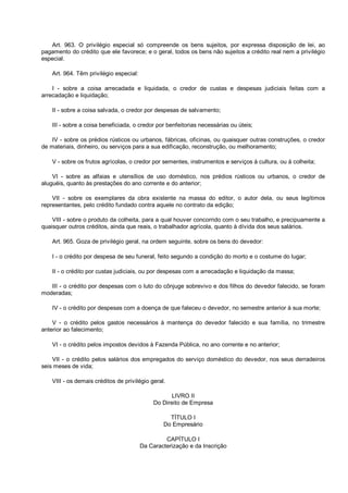 Art. 963. O privilégio especial só compreende os bens sujeitos, por expressa disposição de lei, ao
pagamento do crédito que ele favorece; e o geral, todos os bens não sujeitos a crédito real nem a privilégio
especial.
Art. 964. Têm privilégio especial:
I - sobre a coisa arrecadada e liquidada, o credor de custas e despesas judiciais feitas com a
arrecadação e liquidação;
II - sobre a coisa salvada, o credor por despesas de salvamento;
III - sobre a coisa beneficiada, o credor por benfeitorias necessárias ou úteis;
IV - sobre os prédios rústicos ou urbanos, fábricas, oficinas, ou quaisquer outras construções, o credor
de materiais, dinheiro, ou serviços para a sua edificação, reconstrução, ou melhoramento;
V - sobre os frutos agrícolas, o credor por sementes, instrumentos e serviços à cultura, ou à colheita;
VI - sobre as alfaias e utensílios de uso doméstico, nos prédios rústicos ou urbanos, o credor de
aluguéis, quanto às prestações do ano corrente e do anterior;
VII - sobre os exemplares da obra existente na massa do editor, o autor dela, ou seus legítimos
representantes, pelo crédito fundado contra aquele no contrato da edição;
VIII - sobre o produto da colheita, para a qual houver concorrido com o seu trabalho, e precipuamente a
quaisquer outros créditos, ainda que reais, o trabalhador agrícola, quanto à dívida dos seus salários.
Art. 965. Goza de privilégio geral, na ordem seguinte, sobre os bens do devedor:
I - o crédito por despesa de seu funeral, feito segundo a condição do morto e o costume do lugar;
II - o crédito por custas judiciais, ou por despesas com a arrecadação e liquidação da massa;
III - o crédito por despesas com o luto do cônjuge sobrevivo e dos filhos do devedor falecido, se foram
moderadas;
IV - o crédito por despesas com a doença de que faleceu o devedor, no semestre anterior à sua morte;
V - o crédito pelos gastos necessários à mantença do devedor falecido e sua família, no trimestre
anterior ao falecimento;
VI - o crédito pelos impostos devidos à Fazenda Pública, no ano corrente e no anterior;
VII - o crédito pelos salários dos empregados do serviço doméstico do devedor, nos seus derradeiros
seis meses de vida;
VIII - os demais créditos de privilégio geral.
LIVRO II
Do Direito de Empresa
TÍTULO I
Do Empresário
CAPÍTULO I
Da Caracterização e da Inscrição
 