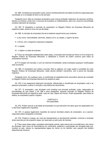 Art. 966. Considera-se empresário quem exerce profissionalmente atividade econômica organizada para
a produção ou a circulação de bens ou de serviços.
Parágrafo único. Não se considera empresário quem exerce profissão intelectual, de natureza científica,
literária ou artística, ainda com o concurso de auxiliares ou colaboradores, salvo se o exercício da profissão
constituir elemento de empresa.
Art. 967. É obrigatória a inscrição do empresário no Registro Público de Empresas Mercantis da
respectiva sede, antes do início de sua atividade.
Art. 968. A inscrição do empresário far-se-á mediante requerimento que contenha:
I - o seu nome, nacionalidade, domicílio, estado civil e, se casado, o regime de bens;
II - a firma, com a respectiva assinatura autógrafa;
III - o capital;
IV - o objeto e a sede da empresa.
§ 1o
Com as indicações estabelecidas neste artigo, a inscrição será tomada por termo no livro próprio do
Registro Público de Empresas Mercantis, e obedecerá a número de ordem contínuo para todos os
empresários inscritos.
§ 2
o
À margem da inscrição, e com as mesmas formalidades, serão averbadas quaisquer modificações
nela ocorrentes.
Art. 969. O empresário que instituir sucursal, filial ou agência, em lugar sujeito à jurisdição de outro
Registro Público de Empresas Mercantis, neste deverá também inscrevê-la, com a prova da inscrição
originária.
Parágrafo único. Em qualquer caso, a constituição do estabelecimento secundário deverá ser averbada
no Registro Público de Empresas Mercantis da respectiva sede.
Art. 970. A lei assegurará tratamento favorecido, diferenciado e simplificado ao empresário rural e ao
pequeno empresário, quanto à inscrição e aos efeitos daí decorrentes.
Art. 971. O empresário, cuja atividade rural constitua sua principal profissão, pode, observadas as
formalidades de que tratam o art. 968 e seus parágrafos, requerer inscrição no Registro Público de
Empresas Mercantis da respectiva sede, caso em que, depois de inscrito, ficará equiparado, para todos os
efeitos, ao empresário sujeito a registro.
CAPÍTULO II
Da Capacidade
Art. 972. Podem exercer a atividade de empresário os que estiverem em pleno gozo da capacidade civil
e não forem legalmente impedidos.
Art. 973. A pessoa legalmente impedida de exercer atividade própria de empresário, se a exercer,
responderá pelas obrigações contraídas.
Art. 974. Poderá o incapaz, por meio de representante ou devidamente assistido, continuar a empresa
antes exercida por ele enquanto capaz, por seus pais ou pelo autor de herança.
§ 1o
Nos casos deste artigo, precederá autorização judicial, após exame das circunstâncias e dos riscos
da empresa, bem como da conveniência em continuá-la, podendo a autorização ser revogada pelo juiz,
ouvidos os pais, tutores ou representantes legais do menor ou do interdito, sem prejuízo dos direitos
adquiridos por terceiros.
 