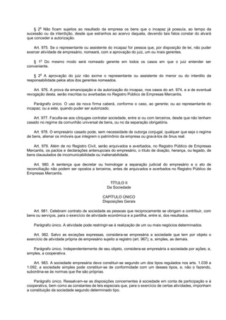 § 2o
Não ficam sujeitos ao resultado da empresa os bens que o incapaz já possuía, ao tempo da
sucessão ou da interdição, desde que estranhos ao acervo daquela, devendo tais fatos constar do alvará
que conceder a autorização.
Art. 975. Se o representante ou assistente do incapaz for pessoa que, por disposição de lei, não puder
exercer atividade de empresário, nomeará, com a aprovação do juiz, um ou mais gerentes.
§ 1o
Do mesmo modo será nomeado gerente em todos os casos em que o juiz entender ser
conveniente.
§ 2
o
A aprovação do juiz não exime o representante ou assistente do menor ou do interdito da
responsabilidade pelos atos dos gerentes nomeados.
Art. 976. A prova da emancipação e da autorização do incapaz, nos casos do art. 974, e a de eventual
revogação desta, serão inscritas ou averbadas no Registro Público de Empresas Mercantis.
Parágrafo único. O uso da nova firma caberá, conforme o caso, ao gerente; ou ao representante do
incapaz; ou a este, quando puder ser autorizado.
Art. 977. Faculta-se aos cônjuges contratar sociedade, entre si ou com terceiros, desde que não tenham
casado no regime da comunhão universal de bens, ou no da separação obrigatória.
Art. 978. O empresário casado pode, sem necessidade de outorga conjugal, qualquer que seja o regime
de bens, alienar os imóveis que integrem o patrimônio da empresa ou gravá-los de ônus real.
Art. 979. Além de no Registro Civil, serão arquivados e averbados, no Registro Público de Empresas
Mercantis, os pactos e declarações antenupciais do empresário, o título de doação, herança, ou legado, de
bens clausulados de incomunicabilidade ou inalienabilidade.
Art. 980. A sentença que decretar ou homologar a separação judicial do empresário e o ato de
reconciliação não podem ser opostos a terceiros, antes de arquivados e averbados no Registro Público de
Empresas Mercantis.
TÍTULO II
Da Sociedade
CAPÍTULO ÚNICO
Disposições Gerais
Art. 981. Celebram contrato de sociedade as pessoas que reciprocamente se obrigam a contribuir, com
bens ou serviços, para o exercício de atividade econômica e a partilha, entre si, dos resultados.
Parágrafo único. A atividade pode restringir-se à realização de um ou mais negócios determinados.
Art. 982. Salvo as exceções expressas, considera-se empresária a sociedade que tem por objeto o
exercício de atividade própria de empresário sujeito a registro (art. 967); e, simples, as demais.
Parágrafo único. Independentemente de seu objeto, considera-se empresária a sociedade por ações; e,
simples, a cooperativa.
Art. 983. A sociedade empresária deve constituir-se segundo um dos tipos regulados nos arts. 1.039 a
1.092; a sociedade simples pode constituir-se de conformidade com um desses tipos, e, não o fazendo,
subordina-se às normas que lhe são próprias.
Parágrafo único. Ressalvam-se as disposições concernentes à sociedade em conta de participação e à
cooperativa, bem como as constantes de leis especiais que, para o exercício de certas atividades, imponham
a constituição da sociedade segundo determinado tipo.
 
