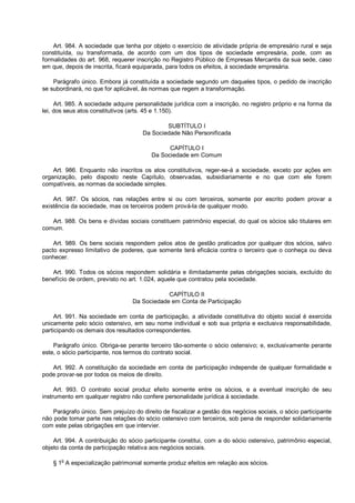 Art. 984. A sociedade que tenha por objeto o exercício de atividade própria de empresário rural e seja
constituída, ou transformada, de acordo com um dos tipos de sociedade empresária, pode, com as
formalidades do art. 968, requerer inscrição no Registro Público de Empresas Mercantis da sua sede, caso
em que, depois de inscrita, ficará equiparada, para todos os efeitos, à sociedade empresária.
Parágrafo único. Embora já constituída a sociedade segundo um daqueles tipos, o pedido de inscrição
se subordinará, no que for aplicável, às normas que regem a transformação.
Art. 985. A sociedade adquire personalidade jurídica com a inscrição, no registro próprio e na forma da
lei, dos seus atos constitutivos (arts. 45 e 1.150).
SUBTÍTULO I
Da Sociedade Não Personificada
CAPÍTULO I
Da Sociedade em Comum
Art. 986. Enquanto não inscritos os atos constitutivos, reger-se-á a sociedade, exceto por ações em
organização, pelo disposto neste Capítulo, observadas, subsidiariamente e no que com ele forem
compatíveis, as normas da sociedade simples.
Art. 987. Os sócios, nas relações entre si ou com terceiros, somente por escrito podem provar a
existência da sociedade, mas os terceiros podem prová-la de qualquer modo.
Art. 988. Os bens e dívidas sociais constituem patrimônio especial, do qual os sócios são titulares em
comum.
Art. 989. Os bens sociais respondem pelos atos de gestão praticados por qualquer dos sócios, salvo
pacto expresso limitativo de poderes, que somente terá eficácia contra o terceiro que o conheça ou deva
conhecer.
Art. 990. Todos os sócios respondem solidária e ilimitadamente pelas obrigações sociais, excluído do
benefício de ordem, previsto no art. 1.024, aquele que contratou pela sociedade.
CAPÍTULO II
Da Sociedade em Conta de Participação
Art. 991. Na sociedade em conta de participação, a atividade constitutiva do objeto social é exercida
unicamente pelo sócio ostensivo, em seu nome individual e sob sua própria e exclusiva responsabilidade,
participando os demais dos resultados correspondentes.
Parágrafo único. Obriga-se perante terceiro tão-somente o sócio ostensivo; e, exclusivamente perante
este, o sócio participante, nos termos do contrato social.
Art. 992. A constituição da sociedade em conta de participação independe de qualquer formalidade e
pode provar-se por todos os meios de direito.
Art. 993. O contrato social produz efeito somente entre os sócios, e a eventual inscrição de seu
instrumento em qualquer registro não confere personalidade jurídica à sociedade.
Parágrafo único. Sem prejuízo do direito de fiscalizar a gestão dos negócios sociais, o sócio participante
não pode tomar parte nas relações do sócio ostensivo com terceiros, sob pena de responder solidariamente
com este pelas obrigações em que intervier.
Art. 994. A contribuição do sócio participante constitui, com a do sócio ostensivo, patrimônio especial,
objeto da conta de participação relativa aos negócios sociais.
§ 1o
A especialização patrimonial somente produz efeitos em relação aos sócios.
 