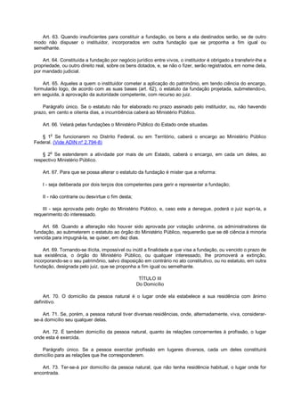 Art. 63. Quando insuficientes para constituir a fundação, os bens a ela destinados serão, se de outro
modo não dispuser o instituidor, incorporados em outra fundação que se proponha a fim igual ou
semelhante.
Art. 64. Constituída a fundação por negócio jurídico entre vivos, o instituidor é obrigado a transferir-lhe a
propriedade, ou outro direito real, sobre os bens dotados, e, se não o fizer, serão registrados, em nome dela,
por mandado judicial.
Art. 65. Aqueles a quem o instituidor cometer a aplicação do patrimônio, em tendo ciência do encargo,
formularão logo, de acordo com as suas bases (art. 62), o estatuto da fundação projetada, submetendo-o,
em seguida, à aprovação da autoridade competente, com recurso ao juiz.
Parágrafo único. Se o estatuto não for elaborado no prazo assinado pelo instituidor, ou, não havendo
prazo, em cento e oitenta dias, a incumbência caberá ao Ministério Público.
Art. 66. Velará pelas fundações o Ministério Público do Estado onde situadas.
§ 1o
Se funcionarem no Distrito Federal, ou em Território, caberá o encargo ao Ministério Público
Federal. (Vide ADIN nº 2.794-8)
§ 2
o
Se estenderem a atividade por mais de um Estado, caberá o encargo, em cada um deles, ao
respectivo Ministério Público.
Art. 67. Para que se possa alterar o estatuto da fundação é mister que a reforma:
I - seja deliberada por dois terços dos competentes para gerir e representar a fundação;
II - não contrarie ou desvirtue o fim desta;
III - seja aprovada pelo órgão do Ministério Público, e, caso este a denegue, poderá o juiz supri-la, a
requerimento do interessado.
Art. 68. Quando a alteração não houver sido aprovada por votação unânime, os administradores da
fundação, ao submeterem o estatuto ao órgão do Ministério Público, requererão que se dê ciência à minoria
vencida para impugná-la, se quiser, em dez dias.
Art. 69. Tornando-se ilícita, impossível ou inútil a finalidade a que visa a fundação, ou vencido o prazo de
sua existência, o órgão do Ministério Público, ou qualquer interessado, lhe promoverá a extinção,
incorporando-se o seu patrimônio, salvo disposição em contrário no ato constitutivo, ou no estatuto, em outra
fundação, designada pelo juiz, que se proponha a fim igual ou semelhante.
TÍTULO III
Do Domicílio
Art. 70. O domicílio da pessoa natural é o lugar onde ela estabelece a sua residência com ânimo
definitivo.
Art. 71. Se, porém, a pessoa natural tiver diversas residências, onde, alternadamente, viva, considerar-
se-á domicílio seu qualquer delas.
Art. 72. É também domicílio da pessoa natural, quanto às relações concernentes à profissão, o lugar
onde esta é exercida.
Parágrafo único. Se a pessoa exercitar profissão em lugares diversos, cada um deles constituirá
domicílio para as relações que lhe corresponderem.
Art. 73. Ter-se-á por domicílio da pessoa natural, que não tenha residência habitual, o lugar onde for
encontrada.
 