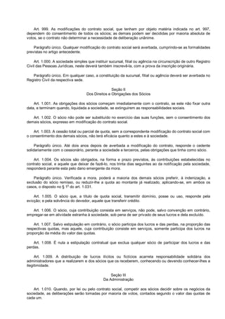 Art. 999. As modificações do contrato social, que tenham por objeto matéria indicada no art. 997,
dependem do consentimento de todos os sócios; as demais podem ser decididas por maioria absoluta de
votos, se o contrato não determinar a necessidade de deliberação unânime.
Parágrafo único. Qualquer modificação do contrato social será averbada, cumprindo-se as formalidades
previstas no artigo antecedente.
Art. 1.000. A sociedade simples que instituir sucursal, filial ou agência na circunscrição de outro Registro
Civil das Pessoas Jurídicas, neste deverá também inscrevê-la, com a prova da inscrição originária.
Parágrafo único. Em qualquer caso, a constituição da sucursal, filial ou agência deverá ser averbada no
Registro Civil da respectiva sede.
Seção II
Dos Direitos e Obrigações dos Sócios
Art. 1.001. As obrigações dos sócios começam imediatamente com o contrato, se este não fixar outra
data, e terminam quando, liquidada a sociedade, se extinguirem as responsabilidades sociais.
Art. 1.002. O sócio não pode ser substituído no exercício das suas funções, sem o consentimento dos
demais sócios, expresso em modificação do contrato social.
Art. 1.003. A cessão total ou parcial de quota, sem a correspondente modificação do contrato social com
o consentimento dos demais sócios, não terá eficácia quanto a estes e à sociedade.
Parágrafo único. Até dois anos depois de averbada a modificação do contrato, responde o cedente
solidariamente com o cessionário, perante a sociedade e terceiros, pelas obrigações que tinha como sócio.
Art. 1.004. Os sócios são obrigados, na forma e prazo previstos, às contribuições estabelecidas no
contrato social, e aquele que deixar de fazê-lo, nos trinta dias seguintes ao da notificação pela sociedade,
responderá perante esta pelo dano emergente da mora.
Parágrafo único. Verificada a mora, poderá a maioria dos demais sócios preferir, à indenização, a
exclusão do sócio remisso, ou reduzir-lhe a quota ao montante já realizado, aplicando-se, em ambos os
casos, o disposto no § 1o
do art. 1.031.
Art. 1.005. O sócio que, a título de quota social, transmitir domínio, posse ou uso, responde pela
evicção; e pela solvência do devedor, aquele que transferir crédito.
Art. 1.006. O sócio, cuja contribuição consista em serviços, não pode, salvo convenção em contrário,
empregar-se em atividade estranha à sociedade, sob pena de ser privado de seus lucros e dela excluído.
Art. 1.007. Salvo estipulação em contrário, o sócio participa dos lucros e das perdas, na proporção das
respectivas quotas, mas aquele, cuja contribuição consiste em serviços, somente participa dos lucros na
proporção da média do valor das quotas.
Art. 1.008. É nula a estipulação contratual que exclua qualquer sócio de participar dos lucros e das
perdas.
Art. 1.009. A distribuição de lucros ilícitos ou fictícios acarreta responsabilidade solidária dos
administradores que a realizarem e dos sócios que os receberem, conhecendo ou devendo conhecer-lhes a
ilegitimidade.
Seção III
Da Administração
Art. 1.010. Quando, por lei ou pelo contrato social, competir aos sócios decidir sobre os negócios da
sociedade, as deliberações serão tomadas por maioria de votos, contados segundo o valor das quotas de
cada um.
 