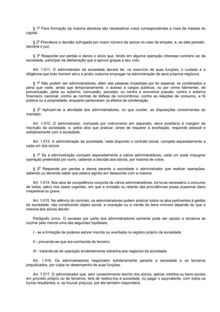 § 1o
Para formação da maioria absoluta são necessários votos correspondentes a mais de metade do
capital.
§ 2o
Prevalece a decisão sufragada por maior número de sócios no caso de empate, e, se este persistir,
decidirá o juiz.
§ 3
o
Responde por perdas e danos o sócio que, tendo em alguma operação interesse contrário ao da
sociedade, participar da deliberação que a aprove graças a seu voto.
Art. 1.011. O administrador da sociedade deverá ter, no exercício de suas funções, o cuidado e a
diligência que todo homem ativo e probo costuma empregar na administração de seus próprios negócios.
§ 1o
Não podem ser administradores, além das pessoas impedidas por lei especial, os condenados a
pena que vede, ainda que temporariamente, o acesso a cargos públicos; ou por crime falimentar, de
prevaricação, peita ou suborno, concussão, peculato; ou contra a economia popular, contra o sistema
financeiro nacional, contra as normas de defesa da concorrência, contra as relações de consumo, a fé
pública ou a propriedade, enquanto perdurarem os efeitos da condenação.
§ 2o
Aplicam-se à atividade dos administradores, no que couber, as disposições concernentes ao
mandato.
Art. 1.012. O administrador, nomeado por instrumento em separado, deve averbá-lo à margem da
inscrição da sociedade, e, pelos atos que praticar, antes de requerer a averbação, responde pessoal e
solidariamente com a sociedade.
Art. 1.013. A administração da sociedade, nada dispondo o contrato social, compete separadamente a
cada um dos sócios.
§ 1o
Se a administração competir separadamente a vários administradores, cada um pode impugnar
operação pretendida por outro, cabendo a decisão aos sócios, por maioria de votos.
§ 2
o
Responde por perdas e danos perante a sociedade o administrador que realizar operações,
sabendo ou devendo saber que estava agindo em desacordo com a maioria.
Art. 1.014. Nos atos de competência conjunta de vários administradores, torna-se necessário o concurso
de todos, salvo nos casos urgentes, em que a omissão ou retardo das providências possa ocasionar dano
irreparável ou grave.
Art. 1.015. No silêncio do contrato, os administradores podem praticar todos os atos pertinentes à gestão
da sociedade; não constituindo objeto social, a oneração ou a venda de bens imóveis depende do que a
maioria dos sócios decidir.
Parágrafo único. O excesso por parte dos administradores somente pode ser oposto a terceiros se
ocorrer pelo menos uma das seguintes hipóteses:
I - se a limitação de poderes estiver inscrita ou averbada no registro próprio da sociedade;
II - provando-se que era conhecida do terceiro;
III - tratando-se de operação evidentemente estranha aos negócios da sociedade.
Art. 1.016. Os administradores respondem solidariamente perante a sociedade e os terceiros
prejudicados, por culpa no desempenho de suas funções.
Art. 1.017. O administrador que, sem consentimento escrito dos sócios, aplicar créditos ou bens sociais
em proveito próprio ou de terceiros, terá de restituí-los à sociedade, ou pagar o equivalente, com todos os
lucros resultantes, e, se houver prejuízo, por ele também responderá.
 