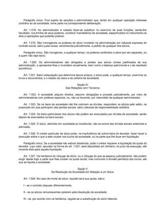 Parágrafo único. Fica sujeito às sanções o administrador que, tendo em qualquer operação interesse
contrário ao da sociedade, tome parte na correspondente deliberação.
Art. 1.018. Ao administrador é vedado fazer-se substituir no exercício de suas funções, sendo-lhe
facultado, nos limites de seus poderes, constituir mandatários da sociedade, especificados no instrumento os
atos e operações que poderão praticar.
Art. 1.019. São irrevogáveis os poderes do sócio investido na administração por cláusula expressa do
contrato social, salvo justa causa, reconhecida judicialmente, a pedido de qualquer dos sócios.
Parágrafo único. São revogáveis, a qualquer tempo, os poderes conferidos a sócio por ato separado, ou
a quem não seja sócio.
Art. 1.020. Os administradores são obrigados a prestar aos sócios contas justificadas de sua
administração, e apresentar-lhes o inventário anualmente, bem como o balanço patrimonial e o de resultado
econômico.
Art. 1.021. Salvo estipulação que determine época própria, o sócio pode, a qualquer tempo, examinar os
livros e documentos, e o estado da caixa e da carteira da sociedade.
Seção IV
Das Relações com Terceiros
Art. 1.022. A sociedade adquire direitos, assume obrigações e procede judicialmente, por meio de
administradores com poderes especiais, ou, não os havendo, por intermédio de qualquer administrador.
Art. 1.023. Se os bens da sociedade não lhe cobrirem as dívidas, respondem os sócios pelo saldo, na
proporção em que participem das perdas sociais, salvo cláusula de responsabilidade solidária.
Art. 1.024. Os bens particulares dos sócios não podem ser executados por dívidas da sociedade, senão
depois de executados os bens sociais.
Art. 1.025. O sócio, admitido em sociedade já constituída, não se exime das dívidas sociais anteriores à
admissão.
Art. 1.026. O credor particular de sócio pode, na insuficiência de outros bens do devedor, fazer recair a
execução sobre o que a este couber nos lucros da sociedade, ou na parte que lhe tocar em liquidação.
Parágrafo único. Se a sociedade não estiver dissolvida, pode o credor requerer a liquidação da quota do
devedor, cujo valor, apurado na forma do art. 1.031, será depositado em dinheiro, no juízo da execução, até
noventa dias após aquela liquidação.
Art. 1.027. Os herdeiros do cônjuge de sócio, ou o cônjuge do que se separou judicialmente, não podem
exigir desde logo a parte que lhes couber na quota social, mas concorrer à divisão periódica dos lucros, até
que se liquide a sociedade.
Seção V
Da Resolução da Sociedade em Relação a um Sócio
Art. 1.028. No caso de morte de sócio, liquidar-se-á sua quota, salvo:
I - se o contrato dispuser diferentemente;
II - se os sócios remanescentes optarem pela dissolução da sociedade;
III - se, por acordo com os herdeiros, regular-se a substituição do sócio falecido.
 