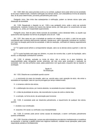 Art. 1.029. Além dos casos previstos na lei ou no contrato, qualquer sócio pode retirar-se da sociedade;
se de prazo indeterminado, mediante notificação aos demais sócios, com antecedência mínima de sessenta
dias; se de prazo determinado, provando judicialmente justa causa.
Parágrafo único. Nos trinta dias subseqüentes à notificação, podem os demais sócios optar pela
dissolução da sociedade.
Art. 1.030. Ressalvado o disposto no art. 1.004 e seu parágrafo único, pode o sócio ser excluído
judicialmente, mediante iniciativa da maioria dos demais sócios, por falta grave no cumprimento de suas
obrigações, ou, ainda, por incapacidade superveniente.
Parágrafo único. Será de pleno direito excluído da sociedade o sócio declarado falido, ou aquele cuja
quota tenha sido liquidada nos termos do parágrafo único do art. 1.026.
Art. 1.031. Nos casos em que a sociedade se resolver em relação a um sócio, o valor da sua quota,
considerada pelo montante efetivamente realizado, liquidar-se-á, salvo disposição contratual em contrário,
com base na situação patrimonial da sociedade, à data da resolução, verificada em balanço especialmente
levantado.
§ 1o
O capital social sofrerá a correspondente redução, salvo se os demais sócios suprirem o valor da
quota.
§ 2
o
A quota liquidada será paga em dinheiro, no prazo de noventa dias, a partir da liquidação, salvo
acordo, ou estipulação contratual em contrário.
Art. 1.032. A retirada, exclusão ou morte do sócio, não o exime, ou a seus herdeiros, da
responsabilidade pelas obrigações sociais anteriores, até dois anos após averbada a resolução da
sociedade; nem nos dois primeiros casos, pelas posteriores e em igual prazo, enquanto não se requerer a
averbação.
Seção VI
Da Dissolução
Art. 1.033. Dissolve-se a sociedade quando ocorrer:
I - o vencimento do prazo de duração, salvo se, vencido este e sem oposição de sócio, não entrar a
sociedade em liquidação, caso em que se prorrogará por tempo indeterminado;
II - o consenso unânime dos sócios;
III - a deliberação dos sócios, por maioria absoluta, na sociedade de prazo indeterminado;
IV - a falta de pluralidade de sócios, não reconstituída no prazo de cento e oitenta dias;
V - a extinção, na forma da lei, de autorização para funcionar.
Art. 1.034. A sociedade pode ser dissolvida judicialmente, a requerimento de qualquer dos sócios,
quando:
I - anulada a sua constituição;
II - exaurido o fim social, ou verificada a sua inexeqüibilidade.
Art. 1.035. O contrato pode prever outras causas de dissolução, a serem verificadas judicialmente
quando contestadas.
Art. 1.036. Ocorrida a dissolução, cumpre aos administradores providenciar imediatamente a investidura
do liquidante, e restringir a gestão própria aos negócios inadiáveis, vedadas novas operações, pelas quais
responderão solidária e ilimitadamente.
 