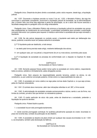Parágrafo único. Dissolvida de pleno direito a sociedade, pode o sócio requerer, desde logo, a liquidação
judicial.
Art. 1.037. Ocorrendo a hipótese prevista no inciso V do art. 1.033, o Ministério Público, tão logo lhe
comunique a autoridade competente, promoverá a liquidação judicial da sociedade, se os administradores
não o tiverem feito nos trinta dias seguintes à perda da autorização, ou se o sócio não houver exercido a
faculdade assegurada no parágrafo único do artigo antecedente.
Parágrafo único. Caso o Ministério Público não promova a liquidação judicial da sociedade nos quinze
dias subseqüentes ao recebimento da comunicação, a autoridade competente para conceder a autorização
nomeará interventor com poderes para requerer a medida e administrar a sociedade até que seja nomeado o
liquidante.
Art. 1.038. Se não estiver designado no contrato social, o liquidante será eleito por deliberação dos
sócios, podendo a escolha recair em pessoa estranha à sociedade.
§ 1
o
O liquidante pode ser destituído, a todo tempo:
I - se eleito pela forma prevista neste artigo, mediante deliberação dos sócios;
II - em qualquer caso, por via judicial, a requerimento de um ou mais sócios, ocorrendo justa causa.
§ 2
o
A liquidação da sociedade se processa de conformidade com o disposto no Capítulo IX, deste
Subtítulo.
CAPÍTULO II
Da Sociedade em Nome Coletivo
Art. 1.039. Somente pessoas físicas podem tomar parte na sociedade em nome coletivo, respondendo
todos os sócios, solidária e ilimitadamente, pelas obrigações sociais.
Parágrafo único. Sem prejuízo da responsabilidade perante terceiros, podem os sócios, no ato
constitutivo, ou por unânime convenção posterior, limitar entre si a responsabilidade de cada um.
Art. 1.040. A sociedade em nome coletivo se rege pelas normas deste Capítulo e, no que seja omisso,
pelas do Capítulo antecedente.
Art. 1.041. O contrato deve mencionar, além das indicações referidas no art. 997, a firma social.
Art. 1.042. A administração da sociedade compete exclusivamente a sócios, sendo o uso da firma, nos
limites do contrato, privativo dos que tenham os necessários poderes.
Art. 1.043. O credor particular de sócio não pode, antes de dissolver-se a sociedade, pretender a
liquidação da quota do devedor.
Parágrafo único. Poderá fazê-lo quando:
I - a sociedade houver sido prorrogada tacitamente;
II - tendo ocorrido prorrogação contratual, for acolhida judicialmente oposição do credor, levantada no
prazo de noventa dias, contado da publicação do ato dilatório.
Art. 1.044. A sociedade se dissolve de pleno direito por qualquer das causas enumeradas no art. 1.033
e, se empresária, também pela declaração da falência.
CAPÍTULO III
Da Sociedade em Comandita Simples
 