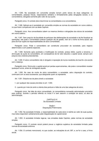 Art. 1.045. Na sociedade em comandita simples tomam parte sócios de duas categorias: os
comanditados, pessoas físicas, responsáveis solidária e ilimitadamente pelas obrigações sociais; e os
comanditários, obrigados somente pelo valor de sua quota.
Parágrafo único. O contrato deve discriminar os comanditados e os comanditários.
Art. 1.046. Aplicam-se à sociedade em comandita simples as normas da sociedade em nome coletivo,
no que forem compatíveis com as deste Capítulo.
Parágrafo único. Aos comanditados cabem os mesmos direitos e obrigações dos sócios da sociedade
em nome coletivo.
Art. 1.047. Sem prejuízo da faculdade de participar das deliberações da sociedade e de lhe fiscalizar as
operações, não pode o comanditário praticar qualquer ato de gestão, nem ter o nome na firma social, sob
pena de ficar sujeito às responsabilidades de sócio comanditado.
Parágrafo único. Pode o comanditário ser constituído procurador da sociedade, para negócio
determinado e com poderes especiais.
Art. 1.048. Somente após averbada a modificação do contrato, produz efeito, quanto a terceiros, a
diminuição da quota do comanditário, em conseqüência de ter sido reduzido o capital social, sempre sem
prejuízo dos credores preexistentes.
Art. 1.049. O sócio comanditário não é obrigado à reposição de lucros recebidos de boa-fé e de acordo
com o balanço.
Parágrafo único. Diminuído o capital social por perdas supervenientes, não pode o comanditário receber
quaisquer lucros, antes de reintegrado aquele.
Art. 1.050. No caso de morte de sócio comanditário, a sociedade, salvo disposição do contrato,
continuará com os seus sucessores, que designarão quem os represente.
Art. 1.051. Dissolve-se de pleno direito a sociedade:
I - por qualquer das causas previstas no art. 1.044;
II - quando por mais de cento e oitenta dias perdurar a falta de uma das categorias de sócio.
Parágrafo único. Na falta de sócio comanditado, os comanditários nomearão administrador provisório
para praticar, durante o período referido no inciso II e sem assumir a condição de sócio, os atos de
administração.
CAPÍTULO IV
Da Sociedade Limitada
Seção I
Disposições Preliminares
Art. 1.052. Na sociedade limitada, a responsabilidade de cada sócio é restrita ao valor de suas quotas,
mas todos respondem solidariamente pela integralização do capital social.
Art. 1.053. A sociedade limitada rege-se, nas omissões deste Capítulo, pelas normas da sociedade
simples.
Parágrafo único. O contrato social poderá prever a regência supletiva da sociedade limitada pelas
normas da sociedade anônima.
Art. 1.054. O contrato mencionará, no que couber, as indicações do art. 997, e, se for o caso, a firma
social.
 