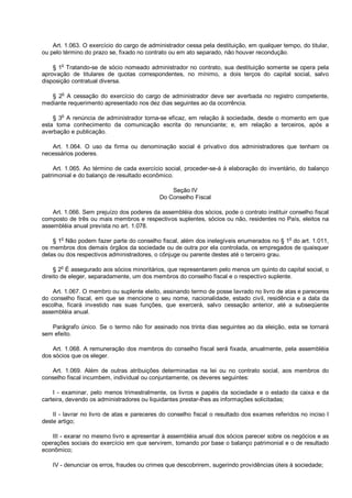 Art. 1.063. O exercício do cargo de administrador cessa pela destituição, em qualquer tempo, do titular,
ou pelo término do prazo se, fixado no contrato ou em ato separado, não houver recondução.
§ 1o
Tratando-se de sócio nomeado administrador no contrato, sua destituição somente se opera pela
aprovação de titulares de quotas correspondentes, no mínimo, a dois terços do capital social, salvo
disposição contratual diversa.
§ 2o
A cessação do exercício do cargo de administrador deve ser averbada no registro competente,
mediante requerimento apresentado nos dez dias seguintes ao da ocorrência.
§ 3
o
A renúncia de administrador torna-se eficaz, em relação à sociedade, desde o momento em que
esta toma conhecimento da comunicação escrita do renunciante; e, em relação a terceiros, após a
averbação e publicação.
Art. 1.064. O uso da firma ou denominação social é privativo dos administradores que tenham os
necessários poderes.
Art. 1.065. Ao término de cada exercício social, proceder-se-á à elaboração do inventário, do balanço
patrimonial e do balanço de resultado econômico.
Seção IV
Do Conselho Fiscal
Art. 1.066. Sem prejuízo dos poderes da assembléia dos sócios, pode o contrato instituir conselho fiscal
composto de três ou mais membros e respectivos suplentes, sócios ou não, residentes no País, eleitos na
assembléia anual prevista no art. 1.078.
§ 1
o
Não podem fazer parte do conselho fiscal, além dos inelegíveis enumerados no § 1
o
do art. 1.011,
os membros dos demais órgãos da sociedade ou de outra por ela controlada, os empregados de quaisquer
delas ou dos respectivos administradores, o cônjuge ou parente destes até o terceiro grau.
§ 2
o
É assegurado aos sócios minoritários, que representarem pelo menos um quinto do capital social, o
direito de eleger, separadamente, um dos membros do conselho fiscal e o respectivo suplente.
Art. 1.067. O membro ou suplente eleito, assinando termo de posse lavrado no livro de atas e pareceres
do conselho fiscal, em que se mencione o seu nome, nacionalidade, estado civil, residência e a data da
escolha, ficará investido nas suas funções, que exercerá, salvo cessação anterior, até a subseqüente
assembléia anual.
Parágrafo único. Se o termo não for assinado nos trinta dias seguintes ao da eleição, esta se tornará
sem efeito.
Art. 1.068. A remuneração dos membros do conselho fiscal será fixada, anualmente, pela assembléia
dos sócios que os eleger.
Art. 1.069. Além de outras atribuições determinadas na lei ou no contrato social, aos membros do
conselho fiscal incumbem, individual ou conjuntamente, os deveres seguintes:
I - examinar, pelo menos trimestralmente, os livros e papéis da sociedade e o estado da caixa e da
carteira, devendo os administradores ou liquidantes prestar-lhes as informações solicitadas;
II - lavrar no livro de atas e pareceres do conselho fiscal o resultado dos exames referidos no inciso I
deste artigo;
III - exarar no mesmo livro e apresentar à assembléia anual dos sócios parecer sobre os negócios e as
operações sociais do exercício em que servirem, tomando por base o balanço patrimonial e o de resultado
econômico;
IV - denunciar os erros, fraudes ou crimes que descobrirem, sugerindo providências úteis à sociedade;
 