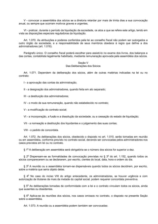 V - convocar a assembléia dos sócios se a diretoria retardar por mais de trinta dias a sua convocação
anual, ou sempre que ocorram motivos graves e urgentes;
VI - praticar, durante o período da liquidação da sociedade, os atos a que se refere este artigo, tendo em
vista as disposições especiais reguladoras da liquidação.
Art. 1.070. As atribuições e poderes conferidos pela lei ao conselho fiscal não podem ser outorgados a
outro órgão da sociedade, e a responsabilidade de seus membros obedece à regra que define a dos
administradores (art. 1.016).
Parágrafo único. O conselho fiscal poderá escolher para assisti-lo no exame dos livros, dos balanços e
das contas, contabilista legalmente habilitado, mediante remuneração aprovada pela assembléia dos sócios.
Seção V
Das Deliberações dos Sócios
Art. 1.071. Dependem da deliberação dos sócios, além de outras matérias indicadas na lei ou no
contrato:
I - a aprovação das contas da administração;
II - a designação dos administradores, quando feita em ato separado;
III - a destituição dos administradores;
IV - o modo de sua remuneração, quando não estabelecido no contrato;
V - a modificação do contrato social;
VI - a incorporação, a fusão e a dissolução da sociedade, ou a cessação do estado de liquidação;
VII - a nomeação e destituição dos liquidantes e o julgamento das suas contas;
VIII - o pedido de concordata.
Art. 1.072. As deliberações dos sócios, obedecido o disposto no art. 1.010, serão tomadas em reunião
ou em assembléia, conforme previsto no contrato social, devendo ser convocadas pelos administradores nos
casos previstos em lei ou no contrato.
§ 1o
A deliberação em assembléia será obrigatória se o número dos sócios for superior a dez.
§ 2o
Dispensam-se as formalidades de convocação previstas no § 3o
do art. 1.152, quando todos os
sócios comparecerem ou se declararem, por escrito, cientes do local, data, hora e ordem do dia.
§ 3o
A reunião ou a assembléia tornam-se dispensáveis quando todos os sócios decidirem, por escrito,
sobre a matéria que seria objeto delas.
§ 4
o
No caso do inciso VIII do artigo antecedente, os administradores, se houver urgência e com
autorização de titulares de mais da metade do capital social, podem requerer concordata preventiva.
§ 5
o
As deliberações tomadas de conformidade com a lei e o contrato vinculam todos os sócios, ainda
que ausentes ou dissidentes.
§ 6o
Aplica-se às reuniões dos sócios, nos casos omissos no contrato, o disposto na presente Seção
sobre a assembléia.
Art. 1.073. A reunião ou a assembléia podem também ser convocadas:
 