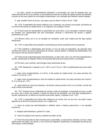 I - por sócio, quando os administradores retardarem a convocação, por mais de sessenta dias, nos
casos previstos em lei ou no contrato, ou por titulares de mais de um quinto do capital, quando não atendido,
no prazo de oito dias, pedido de convocação fundamentado, com indicação das matérias a serem tratadas;
II - pelo conselho fiscal, se houver, nos casos a que se refere o inciso V do art. 1.069.
Art. 1.074. A assembléia dos sócios instala-se com a presença, em primeira convocação, de titulares de
no mínimo três quartos do capital social, e, em segunda, com qualquer número.
§ 1o
O sócio pode ser representado na assembléia por outro sócio, ou por advogado, mediante outorga
de mandato com especificação dos atos autorizados, devendo o instrumento ser levado a registro,
juntamente com a ata.
§ 2
o
Nenhum sócio, por si ou na condição de mandatário, pode votar matéria que lhe diga respeito
diretamente.
Art. 1.075. A assembléia será presidida e secretariada por sócios escolhidos entre os presentes.
§ 1o
Dos trabalhos e deliberações será lavrada, no livro de atas da assembléia, ata assinada pelos
membros da mesa e por sócios participantes da reunião, quantos bastem à validade das deliberações, mas
sem prejuízo dos que queiram assiná-la.
§ 2
o
Cópia da ata autenticada pelos administradores, ou pela mesa, será, nos vinte dias subseqüentes à
reunião, apresentada ao Registro Público de Empresas Mercantis para arquivamento e averbação.
§ 3o
Ao sócio, que a solicitar, será entregue cópia autenticada da ata.
Art. 1.076. Ressalvado o disposto no art. 1.061 e no § 1
o
do art. 1.063, as deliberações dos sócios serão
tomadas:
I - pelos votos correspondentes, no mínimo, a três quartos do capital social, nos casos previstos nos
incisos V e VI do art. 1.071;
II - pelos votos correspondentes a mais de metade do capital social, nos casos previstos nos incisos II,
III, IV e VIII do art. 1.071;
III - pela maioria de votos dos presentes, nos demais casos previstos na lei ou no contrato, se este não
exigir maioria mais elevada.
Art. 1.077. Quando houver modificação do contrato, fusão da sociedade, incorporação de outra, ou dela
por outra, terá o sócio que dissentiu o direito de retirar-se da sociedade, nos trinta dias subseqüentes à
reunião, aplicando-se, no silêncio do contrato social antes vigente, o disposto no art. 1.031.
Art. 1.078. A assembléia dos sócios deve realizar-se ao menos uma vez por ano, nos quatro meses
seguintes à ao término do exercício social, com o objetivo de:
I - tomar as contas dos administradores e deliberar sobre o balanço patrimonial e o de resultado
econômico;
II - designar administradores, quando for o caso;
III - tratar de qualquer outro assunto constante da ordem do dia.
§ 1
o
Até trinta dias antes da data marcada para a assembléia, os documentos referidos no inciso I deste
artigo devem ser postos, por escrito, e com a prova do respectivo recebimento, à disposição dos sócios que
não exerçam a administração.
 