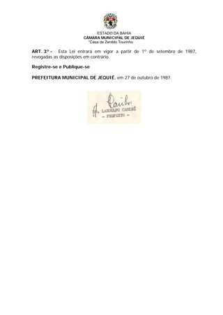 ESTADO DA BAHIA
CÂMARA MUNICIPAL DE JEQUIÉ
“Casa de Zenildo Tourinho
ART. 3º - Esta Lei entrará em vigor a partir de 1º de setembro de 1987,
revogadas as disposições em contrário.
Registre-se e Publique-se
PREFEITURA MUNICIPAL DE JEQUIÉ, em 27 de outubro de 1987.
 