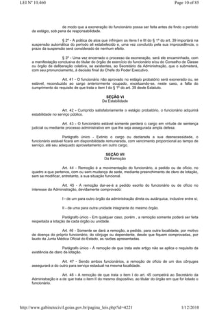 LEI Nº 10.460                                                                                  Page 10 of 85




                        de modo que a exoneração do funcionário possa ser feita antes de findo o período
      de estágio, sob pena de responsabilidade.

                       § 2º - A prática de atos que infrinjam os itens I e III do § 1º do art. 39 importará na
      suspensão automática do período ali estabelecido e, uma vez concluído pela sua improcedência, o
      prazo da suspensão será considerado de nenhum efeito.

                       § 3º - Uma vez encerrado o processo da exoneração, será ele encaminhado, com
      a manifestação conclusiva do titular do órgão de exercício do funcionário e/ou do Conselho de Classe
      ou órgão de deliberação coletiva, se existentes, ao Secretário da Administração, que o submeterá,
      com seu pronunciamento, à decisão final do Chefe do Poder Executivo.

                       Art. 41 - O funcionário não aprovado no estágio probatório será exonerado ou, se
      estável, reconduzido ao cargo anteriormente ocupado, excetuando-se, neste caso, a falta do
      cumprimento do requisito de que trata o item I do § 1º do art. 39 deste Estatuto.

                                                    SEÇÃO VI
                                                  Da Estabilidade

                         Art. 42 - Cumprido satisfatoriamente o estágio probatório, o funcionário adquirirá
      estabilidade no serviço público.

                         Art. 43 - O funcionário estável somente perderá o cargo em virtude de sentença
      judicial ou mediante processo administrativo em que lhe seja assegurada ampla defesa.

                         Parágrafo único - Extinto o cargo ou declarada a sua desnecessidade, o
      funcionário estável ficará em disponibilidade remunerada, com vencimento proporcional ao tempo de
      serviço, até seu adequado aproveitamento em outro cargo.

                                                    SEÇÃO VII
                                                   Da Remoção

                        Art. 44 - Remoção é a movimentação do funcionário, a pedido ou de ofício, no
      quadro a que pertence, com ou sem mudança de sede, mediante preenchimento de claro de lotação,
      sem se modificar, entretanto, a sua situação funcional.

                       Art. 45 - A remoção dar-se-á a pedido escrito do funcionário ou de ofício no
      interesse da Administração, devidamente comprovado:

                         I - de um para outro órgão da administração direta ou autárquica, inclusive entre si;

                         II - de uma para outra unidade integrante do mesmo órgão.

                         Parágrafo único - Em qualquer caso, porém , a remoção somente poderá ser feita
      respeitada a lotação de cada órgão ou unidade.

                       Art. 46 - Somente se dará a remoção, a pedido, para outra localidade, por motivo
      de doença do próprio funcionário, do cônjuge ou dependente, desde que fiquem comprovadas, por
      laudo da Junta Médica Oficial do Estado, as razões apresentadas.

                         Parágrafo único - À remoção de que trata este artigo não se aplica o requisito da
      existência de claro de lotação.

                       Art. 47 - Sendo ambos funcionários, a remoção de ofício de um dos cônjuges
      assegurará a do outro para serviço estadual na mesma localidade.

                        Art. 48 - A remoção de que trata o item I do art. 45 competirá ao Secretário da
      Administração e a de que trata o item II do mesmo dispositivo, ao titular do órgão em que for lotado o
      funcionário.




http://www.gabinetecivil.goias.gov.br/pagina_leis.php?id=4221                                      1/12/2010
 