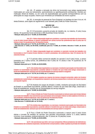 LEI Nº 10.460                                                                                    Page 11 of 85



                           Art. 49 - É vedada a remoção de ofício de funcionário que esteja regularmente
      matriculado em curso de treinamento, aprimoramento ou aperfeiçoamento profissional, mantido por
      instituição oficial do Estado, ou em curso de especialização que guarde correspondência com as
      atribuições do cargo ocupado, mesmo que ministrado por entidades de ensino superior.

                         Art. 50 - A remoção do pessoal do Fisco Estadual, na hipótese do item II do art. 45
      deste Estatuto, será objeto de regulamento a ser baixado pelo Chefe do Poder Executivo.

                                                       SEÇÃO VIII
                                                  Do Regime de Trabalho

                         Art. 51 O funcionário cumprirá jornada de trabalho de, no máximo, 8 (oito) horas
      diárias, 40 (quarenta) horas semanais e 200 (duzentas) horas mensais.
      - Redação dada pela Lei nº 16.509, de 02-04-2009.


                        Art. 51 - Salvo disposição legal em contrário, o período de trabalho do funcionário
      e de 8 (oito) horas diárias, a serem prestadas em (dois) turnos de preferência das 8 (oito) às 12
      (doze) e das 14 (quatorze) às 18 (dezoito) horas.
      - Redação dada pela Lei nº 12.716, de 02-10-95, art. 1º, inciso I.
      - Vide Decreto nº 4.563, de 05-10-95, modificado pelo de nº 4.960, de 2-10-98 e Decreto nº 5.851, de 22-10-
      2003.


                       Art. 51. Salvo disposição legal em contrário, o período normal de trabalho do
      funcionário e de 6 (seis) horas diárias, a serem prestadas, de preferência, das 12 (doze) às 18
      (dezoito) horas.

                       § 1º O período diário normal de trabalho do servidor é de 8 (oito) horas, a serem
      prestadas em 2 (dois) turnos, de preferência das 8 (oito) às 12 (doze) e das 14 (quatorze) às 18
      (dezoito) horas.
      - Redação dada pela Lei nº 16.509, de 02-04-2009.


                          § 1º - Os chefes das repartições ou serviços, mediante aprovação do Secretário de
      Estado ou autoridade equivalente, poderão alterar o horário de que trata este artigo, observado o
      limite ali estabelecido, sempre que as necessidades do serviço assim o exigirem.
      - Redação dada pela Lei nº 12.716, de 2-10-95, art. 1º, inciso I.


                        § 1º Os órgãos sujeitos ao regime de tempo integral cumprirão, além do horário
      estabelecido neste artigo, um expediente matutino, de forma a preencher o número de horas imposto
      por aquele regime

                          § 2º Os titulares de cargos de direção e chefia, mediante aprovação de Secretário
      de Estado ou autoridade equivalente, poderão alterar o horário de que trata este artigo, observado o
      limite ali estabelecido, sempre que as necessidades do serviço exigirem.
      - Redação dada pela Lei nº 16.509, de 02-04-2009.


                         § 2º - Fica o Chefe do Poder Executivo autorizado a reduzir para seis horas diárias
      a jornada de trabalho dos servidores que percebam remuneração inferior a dois salários mínimos, a
      ser prestada, preferencialmente, das 12 (doze) às 18 (dezoito) horas.
      - Redação dada pela Lei nº 12.716, de 2-10-95, art. 1º, inciso I.
      - Vide Decreto nº 4.563/95 (DO. de 10-10-95)


                          § 2º Os chefes das repartições, ou serviços, mediante aprovação do Secretário de
      Estado ou autoridade equivalente, poderão alterar o horário de que se trata este artigo, observado o
      limite ali estabelecido, sempre que as necessidades do serviço assim o exigirem.

                        § 3º Fica o Chefe do Poder Executivo autorizado a reduzir para 6 (seis) horas
      diárias a jornada de trabalho do servidor que perceba remuneração inferior a 2 (dois) salários
      mínimos, a ser prestada, preferencialmente, das 12 (doze) às 18 (dezoito) horas.
      - Redação dada pela Lei nº 16.509, de 02-04-2009.


                       § 3º - As servidoras que têm, em sua companhia, filhos portadores de deficiência,
      necessitados de cuidados especiais, devidamente comprovados, estão sujeitas à jornada de trabalho




http://www.gabinetecivil.goias.gov.br/pagina_leis.php?id=4221                                         1/12/2010
 