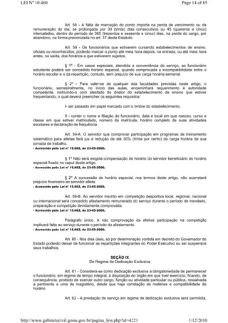 LEI Nº 10.460                                                                                Page 14 of 85



                         Art. 58 - A falta de marcação do ponto importa na perda de vencimento ou da
      remuneração do dia; se prolongada por 30 (trinta) dias consecutivos ou 45 (quarenta e cinco)
      intercalados, dentro do período de 365 (trezentos e sessenta e cinco) dias, na perda do cargo, por
      abandono, na forma preconizada no art. 37 deste Estatuto.

                         Art. 59 - Os funcionários que estiverem cursando estabelecimentos de ensino,
      oficiais ou reconhecidos, poderão marcar o ponto até meia hora depois, na entrada, ou até meia hora
      antes, na saída, dos horários a que estiverem sujeitos.

                         § 1º - Em casos especiais, atendida a conveniência do serviço, ao funcionário
      estudante poderá ser concedido horário especial, quando comprovada a incompatibilidade entre o
      horário escolar e o da repartição, contudo, sem prejuízo de sua carga horária semanal.

                        § 2º - Para valer-se de qualquer das faculdades previstas neste artigo, o
      funcionário, semestralmente, no início das aulas, encaminhará requerimento à autoridade
      competente, instruindo-o com atestado do diretor do estabelecimento de ensino que estiver
      frequentando, o qual deverá preencher os seguintes requisitos:

                          I- ser passado em papel marcado com o timbre do estabelecimento;

                        II - conter o nome e filiação do funcionário, data e local em que nasceu, curso e
      classe em que estiver matriculado, número da matrícula, horário completo de suas atividades
      escolares e declaração de frequência.

                        Art. 59-A. O servidor que comprovar participação em programas de treinamento
      sistemático para atletas fará jus à redução de até 30% (trinta por cento) da carga horária de sua
      jornada de trabalho.
      - Acrescido pela Lei nº 15.662, de 23-05-2006.


                         § 1o Não será exigida compensação de horário do servidor beneficiário do horário
      especial fixado no caput deste artigo.
      - Acrescido pela Lei nº 15.662, de 23-05-2006.


                         § 2o A concessão de horário especial, nos termos deste artigo, não acarretará
      prejuízo financeiro ao servidor atleta.
      - Acrescido pela Lei nº 15.662, de 23-05-2006.


                         Art. 59-B. Ao servidor inscrito em competição desportiva local, regional, nacional
      ou internacional será concedido afastamento remunerado do serviço durante o período de translado,
      preparação e competição devidamente comprovada.
      - Acrescido pela Lei nº 15.662, de 23-05-2006.


                          Parágrafo único. A não comprovação da efetiva participação na competição
      implicará falta ao serviço durante o período do afastamento.
      - Acrescido pela Lei nº 15.662, de 23-05-2006.


                       Art. 60 - Nos dias úteis, só por determinação contida em decreto do Governador do
      Estado poderão deixar de funcionar as repartições integrantes do Poder Executivo ou ser suspensos
      seus trabalhos.

                                                    SEÇÃO IX
                                         Do Regime de Dedicação Exclusiva

                         Art. 61 - Considera-se como dedicação exclusiva a obrigatoriedade de permanecer
      o funcionário, em regime de tempo integral, à disposição do órgão em que tiver exercício, ficando, de
      consequência, proibido de exercer outro cargo, função ou atividade particular ou pública, ressalvada
      a pertinente a uma de magistério, desde que haja correlação de matérias e compatibilidade de
      horário.

                          Art. 62 - A prestação de serviço em regime de dedicação exclusiva será permitida,




http://www.gabinetecivil.goias.gov.br/pagina_leis.php?id=4221                                   1/12/2010
 