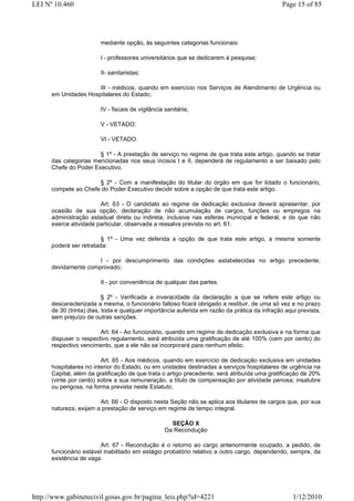 LEI Nº 10.460                                                                                  Page 15 of 85




                         mediante opção, às seguintes categorias funcionais:

                         I - professores universitários que se dedicarem à pesquisa;

                         II- sanitaristas;

                      III - médicos, quando em exercício nos Serviços de Atendimento de Urgência ou
      em Unidades Hospitalares do Estado;

                         IV - fiscais de vigilância sanitária;

                         V - VETADO;

                         VI - VETADO.

                       § 1º - A prestação de serviço no regime de que trata este artigo, quando se tratar
      das categorias mencionadas nos seus incisos I e II, dependerá de regulamento a ser baixado pelo
      Chefe do Poder Executivo.

                      § 2º - Com a manifestação do titular do órgão em que for lotado o funcionário,
      compete ao Chefe do Poder Executivo decidir sobre a opção de que trata este artigo.

                        Art. 63 - O candidato ao regime de dedicação exclusiva deverá apresentar, por
      ocasião de sua opção, declaração de não acumulação de cargos, funções ou empregos na
      administração estadual direta ou indireta, inclusive nas esferas municipal e federal, e de que não
      exerce atividade particular, observada a ressalva prevista no art. 61.

                         § 1º - Uma vez deferida a opção de que trata este artigo, a mesma somente
      poderá ser retratada:

                      I - por descumprimento das condições estabelecidas no artigo precedente,
      devidamente comprovado;

                         II - por conveniência de qualquer das partes.

                           § 2º - Verificada a inveracidade da declaração a que se refere este artigo ou
      descaracterizada a mesma, o funcionário faltoso ficará obrigado a restituir, de uma só vez e no prazo
      de 30 (trinta) dias, toda e qualquer importância auferida em razão da prática da infração aqui prevista,
      sem prejuízo de outras sanções.

                        Art. 64 - Ao funcionário, quando em regime de dedicação exclusiva e na forma que
      dispuser o respectivo regulamento, será atribuída uma gratificação de até 100% (cem por cento) do
      respectivo vencimento, que a ele não se incorporará para nenhum efeito.

                         Art. 65 - Aos médicos, quando em exercício de dedicação exclusiva em unidades
      hospitalares no interior do Estado, ou em unidades destinadas a serviços hospitalares de urgência na
      Capital, além da gratificação de que trata o artigo precedente, será atribuída uma gratificação de 20%
      (vinte por cento) sobre a sua remuneração, a título de compensação por atividade penosa, insalubre
      ou perigosa, na forma prevista neste Estatuto.

                        Art. 66 - O disposto nesta Seção não se aplica aos titulares de cargos que, por sua
      natureza, exijam a prestação de serviço em regime de tempo integral.

                                                     SEÇÃO X
                                                   Da Recondução

                        Art. 67 - Recondução é o retorno ao cargo anteriormente ocupado, a pedido, de
      funcionário estável inabilitado em estágio probatório relativo a outro cargo, dependendo, sempre, da
      existência de vaga.




http://www.gabinetecivil.goias.gov.br/pagina_leis.php?id=4221                                      1/12/2010
 