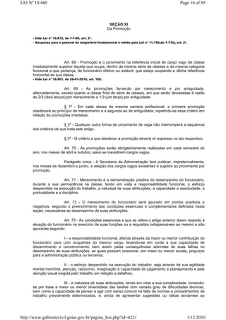 LEI Nº 10.460                                                                                      Page 16 of 85



                                                        SEÇÃO XI
                                                       Da Promoção

      - Vide Lei nº 10.872, de 7-7-89, art. 2º.
      - Suspensa para o pessoal do magistério fundamental e médio pela Lei nº 11.756,de 7-7-92, art. 2º.




                         Art. 68 - Promoção é o provimento na referência inicial de cargo vago de classe
      imediatamente superior àquela que ocupa, dentro da mesma série de classes e da mesma categoria
      funcional a que pertença, de funcionário efetivo ou estável, que esteja ocupando a última referência
      horizontal de sua classe.
      - Vide Lei nº 16.901, de 26-01-2010, art. 105.


                         Art. 69 - As promoções far-se-ão por merecimento e por antiguidade,
      alternadamente, exceto quanto a classe final de série de classes, em que serão decretadas à razão
      de 2/3 (dois terços) por merecimento e 1/3 (um terço) por antiguidade.

                       § 1º - Em cada classe da mesma carreira profissional, a primeira promoção
      obedecerá ao princípio de merecimento e a segunda ao de antiguidade, repetindo-se esse critério em
      relação às promoções imediatas.

                         § 2º - Qualquer outra forma de provimento de vaga não interromperá a sequência
      dos critérios de que trata este artigo.

                           § 3º - O critério a que obedecer a promoção deverá vir expresso no ato respectivo.

                       Art. 70 - As promoções serão obrigatoriamente realizadas em cada semestre do
      ano, nos meses de abril e outubro, salvo se inexistirem cargos vagos.

                      Parágrafo único - A Secretaria da Administração fará publicar, impreterivelmente,
      nos meses de dezembro e junho, a relação dos cargos vagos existentes e sujeitos ao provimento por
      promoção.

                        Art. 71 - Merecimento é a demonstração positiva do desempenho do funcionário,
      durante a sua permanência na classe, tendo em vista a responsabilidade funcional, o esforço
      despendido na execução do trabalho, a natureza de suas atribuições, a capacidade e assiduidade, a
      pontualidade e a disciplina.

                       Art. 72 - O merecimento do funcionário será apurado em pontos positivos e
      negativos, segundo o preenchimento das condições essenciais e complementares definidas nesta
      seção, necessárias ao desempenho de suas atribuições.

                        Art. 73 - As condições essenciais a que se refere o artigo anterior dizem respeito à
      atuação do funcionário no exercício de suas funções ou a requisitos indispensáveis ao mesmo e são
      apuradas segundo:

                        I - a responsabilidade funcional, aferida através da maior ou menor contribuição do
      funcionário para com ocupantes do mesmo cargo, levando-se em conta a sua capacidade de
      discernimento e convencimento, bem assim pelas consequências advindas de suas falhas no
      desempenho de suas atribuições, as quais possam ocasionar, em maior ou menor escala, prejuízos
      para a administração pública ou terceiros;

                         II - o esforço despendido na execução do trabalho, seja através de sua agilidade
      mental memória, atenção, raciocínio, imaginação e capacidade de julgamento e planejamento e pela
      atenção visual exigida pelo trabalho em relação a detalhes;

                       III - a natureza de suas atribuições, tendo em vista a sua complexidade, tomando-
      se por base a maior ou menor diversidade das tarefas com variado grau de dificuldades técnicas,
      bem como a capacidade de pensar e agir com senso comum na falta de normas e procedimentos de
      trabalho previamente determinados, e, ainda de apresentar sugestões ou idéias tendentes ao




http://www.gabinetecivil.goias.gov.br/pagina_leis.php?id=4221                                          1/12/2010
 
