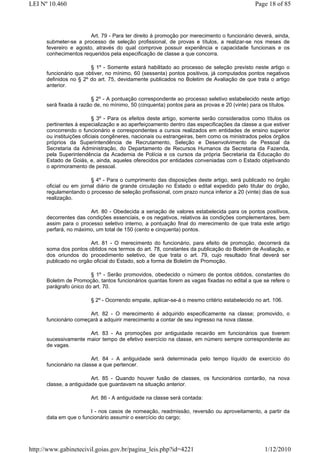 LEI Nº 10.460                                                                               Page 18 of 85



                        Art. 79 - Para ter direito à promoção por merecimento o funcionário deverá, ainda,
      submeter-se a processo de seleção profissional, de provas e títulos, a realizar-se nos meses de
      fevereiro e agosto, através do qual comprove possuir experiência e capacidade funcionais e os
      conhecimentos requeridos pela especificação de classe a que concorra.

                        § 1º - Somente estará habilitado ao processo de seleção previsto neste artigo o
      funcionário que obtiver, no mínimo, 60 (sessenta) pontos positivos, já computados pontos negativos
      definidos no § 2º do art. 75, devidamente publicados no Boletim de Avaliação de que trata o artigo
      anterior.

                         § 2º - A pontuação correspondente ao processo seletivo estabelecido neste artigo
      será fixada à razão de, no mínimo, 50 (cinquenta) pontos para as provas e 20 (vinte) para os títulos.

                          § 3º - Para os efeitos deste artigo, somente serão considerados como títulos os
      pertinentes à especialização e ao aperfeiçoamento dentro das especificações da classe a que estiver
      concorrendo o funcionário e correspondentes a cursos realizados em entidades de ensino superior
      ou instituições oficiais congêneres, nacionais ou estrangeiras, bem como os ministrados pelos órgãos
      próprios da Superintendência de Recrutamento, Seleção e Desenvolvimento de Pessoal da
      Secretaria da Administração, do Departamento de Recursos Humanos da Secretaria da Fazenda,
      pela Superintendência da Academia de Polícia e os cursos da própria Secretaria da Educação do
      Estado de Goiás, e, ainda, aqueles oferecidos por entidades conveniadas com o Estado objetivando
      o aprimoramento de pessoal.

                        § 4º - Para o cumprimento das disposições deste artigo, será publicado no órgão
      oficial ou em jornal diário de grande circulação no Estado o edital expedido pelo titular do órgão,
      regulamentando o processo de seleção profissional, com prazo nunca inferior a 20 (vinte) dias de sua
      realização.

                       Art. 80 - Obedecida a seriação de valores estabelecida para os pontos positivos,
      decorrentes das condições essenciais, e os negativos, relativos às condições complementares, bem
      assim para o processo seletivo interno, a pontuação final do merecimento de que trata este artigo
      perfará, no máximo, um total de 150 (cento e cinquenta) pontos.

                        Art. 81 - O merecimento do funcionário, para efeito de promoção, decorrerá da
      soma dos pontos obtidos nos termos do art. 78, constantes da publicação do Boletim de Avaliação, e
      dos oriundos do procedimento seletivo, de que trata o art. 79, cujo resultado final deverá ser
      publicado no orgão oficial do Estado, sob a forma de Boletim de Promoção.

                        § 1º - Serão promovidos, obedecido o número de pontos obtidos, constantes do
      Boletim de Promoção, tantos funcionários quantas forem as vagas fixadas no edital a que se refere o
      parágrafo único do art. 70.

                        § 2º - Ocorrendo empate, aplicar-se-á o mesmo critério estabelecido no art. 106.

                       Art. 82 - O merecimento é adquirido especificamente na classe; promovido, o
      funcionário começará a adquirir merecimento a contar de seu ingresso na nova classe.

                      Art. 83 - As promoções por antiguidade recairão em funcionários que tiverem
      sucessivamente maior tempo de efetivo exercício na classe, em número sempre correspondente ao
      de vagas.

                         Art. 84 - A antiguidade será determinada pelo tempo líquido de exercício do
      funcionário na classe a que pertencer.

                         Art. 85 - Quando houver fusão de classes, os funcionários contarão, na nova
      classe, a antiguidade que guardavam na situação anterior.

                        Art. 86 - A antiguidade na classe será contada:

                       I - nos casos de nomeação, readmissão, reversão ou aproveitamento, a partir da
      data em que o funcionário assumir o exercício do cargo;




http://www.gabinetecivil.goias.gov.br/pagina_leis.php?id=4221                                   1/12/2010
 