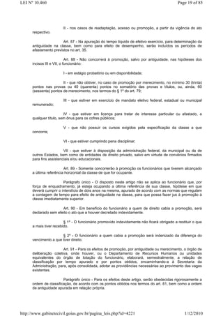 LEI Nº 10.460                                                                               Page 19 of 85




                        II - nos casos de readaptação, acesso ou promoção, a partir da vigência do ato
      respectivo.

                        Art. 87 - Na apuração do tempo líquido de efetivo exercício, para determinação da
      antiguidade na classe, bem como para efeito de desempenho, serão incluídos os períodos de
      afastamento previstos no art. 35.

                            Art. 88 - Não concorrerá à promoção, salvo por antiguidade, nas hipóteses dos
      incisos III e VII, o funcionário:

                        I - em estágio probatório ou em disponibilidade;

                        II - que não obtiver, no caso de promoção por merecimento, no mínimo 30 (trinta)
      pontos nas provas ou 40 (quarenta) pontos no somatório das provas e títulos, ou, ainda, 60
      (sessenta) pontos de merecimento, nos termos do § 1º do art. 79;

                        III - que estiver em exercício de mandato eletivo federal, estadual ou municipal
      remunerado;

                         IV - que estiver em licença para tratar de interesse particular ou afastado, a
      qualquer título, sem ônus para os cofres públicos;

                        V - que não possuir os cursos exigidos pela especificação da classe a que
      concorra;

                        VI - que estiver cumprindo pena disciplinar;

                         VII - que estiver à disposição da administração federal, da municipal ou da de
      outros Estados, bem como de entidades de direito privado, salvo em virtude de convênios firmados
      para fins assistenciais e/ou educacionais.

                         Art. 89 - Somente concorrerão à promoção os funcionários que tiverem alcançado
      a última referência horizontal da classe de que for ocupante.

                        Parágrafo único - O disposto neste artigo não se aplica ao funcionário que, por
      força de enquadramento, já esteja ocupando a última referência de sua classe, hipótese em que
      deverá cumprir o interstício de dois anos na mesma, apurado de acordo com as normas que regulam
      a contagem de tempo para efeito de antiguidade na classe, para que possa fazer jus à promoção à
      classe imediatamente superior.

                       Art. 90 - Em benefício do funcionário a quem de direito cabia a promoção, será
      declarado sem efeito o ato que a houver decretado indevidamente.

                         § 1º - O funcionário promovido indevidamente não ficará obrigado a restituir o que
      a mais tiver recebido.

                       § 2º - O funcionário a quem cabia a promoção será indenizado da diferença do
      vencimento a que tiver direito.

                        Art. 91 - Para os efeitos de promoção, por antiguidade ou merecimento, o órgão de
      deliberação coletiva, onde houver, ou o Departamento de Recursos Humanos ou unidades
      equivalentes do órgão de lotação do funcionário, elaborará, semestralmente, a relação de
      classificação por tempo apurado e por pontos obtidos, encaminhando-a à Secretaria da
      Administração, para, após consolidada, adotar as providências necessárias ao provimento das vagas
      existentes.

                        Parágrafo único - Para os efeitos deste artigo, serão obedecidas rigorosamente a
      ordem de classificação, de acordo com os pontos obtidos nos termos do art. 81, bem como a ordem
      de antiguidade apurada em relação própria.




http://www.gabinetecivil.goias.gov.br/pagina_leis.php?id=4221                                   1/12/2010
 