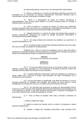 LEI Nº 10.460                                                                                Page 2 of 85




                        lei, denominação própria, número certo e remuneração pelos cofres públicos;

                        II - função é a atribuição ou o conjunto de atribuições específicas que devem ser
      executadas por um funcionário na estrutura organizacional, fornecendo elementos para a
      caracterização, descrição, classificação e avaliação do cargo;

                        III - classe é o agrupamento de cargos de mesmos vencimentos e
      responsabilidades, para os quais sejam exigidos os mesmos requisitos gerais de instrução e
      experiência para o provimento;

                        IV - série de classes é o conjunto de classes do mesmo grau profissional,
      dispostas hierarquicamente, de acordo com a complexidade ou dificuldade das atribuições e o nível
      de responsabilidade, constituindo a linha natural de promoção do funcionário;

                       V - categoria funcional é o conjunto de cargos não hierarquizados segundo a
      estrutura organizacional, integrantes dos campos de atuação operacional, adiministrativo e
      manutenção do serviço público estadual.

                         Art. 5º - Os cargos públicos são acessíveis aos brasileiros que preencham os
      requisitos estabelecidos em lei.

                       Art. 6º - É vedado cometer ao funcionário atribuições diferentes das de seu cargo,
      bem como é proibida a prestação de serviços gratuitos.

                         Parágrafo único - Não se incluem nas proibições a que se refere este artigo o
      desempenho de função transitória de natureza especial e a participação em comissões ou grupos de
      trabalho, para elaboração de estudos ou projetos de interesse público.

                                                 TÍTULO II
                                  Do Concurso, do Provimento e da Vacância

                                                  CAPÍTULO I
                                                  Do Concurso

                           Art. 7º - O concurso público será de provas ou de provas e títulos e, em casos
      especiais, poderá exigir aprovação em curso específico de formação profissional mantido por
      instituição oficial do Estado, sem prejuízo de outros requisitos.

                         § 1º - À pessoa deficiente é assegurado o direito de candidatar-se ao ingresso no
      serviço público para o exercício de cargos cujas atribuições não sejam incompatíveis com a
      deficiência de que é portadora.

                        § 2º - No caso de empate na classificação, para efeito de matrícula no curso de
      formação profissional ou nomeação, terá prioridade, sem prejuízo de outros critérios a serem
      estabelecidos nas instruções do concurso, o candidato que já for funcionário do Estado.

                        Art. 8º - Os concursos para provimento de cargos nas administrações direta e
      autárquica do Poder Executivo serão realizados diretamente pela Secretaria da Administração ou sob
      a sua supervisão e controle, a cujo titular compete a decisão sobre a respectiva homologação, no
      prazo de 60 (sessenta) dias, a contar da realização do concurso.

                        § 1º - Para os efeitos do disposto neste artigo, incumbirá à Secretaria da
      Administração:

                        I - publicar a relação das vagas;

                       II - elaborar os editais que deverão conter os critérios, os programas e demais
      elementos indispensáveis;

                        III - publicar a relação dos candidatos concorrentes, cujas inscrições foram




http://www.gabinetecivil.goias.gov.br/pagina_leis.php?id=4221                                  1/12/2010
 
