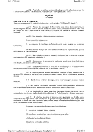 LEI Nº 10.460                                                                                       Page 20 of 85



                        Art. 92 - Para todos os efeitos, será considerado promovido o funcionário que vier
      a falecer sem que tenha sido decretada, no prazo legal, a promoção que lhe cabia.

                                                      SEÇÃO XII
                                                      Do Acesso

      - Vide Lei nº 10.872, de 7-7-89, art. 2º.
      - Suspenso para o pessoal do magistério fundamental e médio pela Lei nº 11.756, de 7-7-92, art. 2º.


                         Art. 93 - Acesso é a passagem do funcionário, pelo critério de merecimento, de
      classe integrante de uma série de classes, ou de uma classe única, para classe inicial de outra série
      de classes, ou outra classe única de nível hierárquico superior, da mesma ou de outra categoria
      funcional.

                          Art. 94 - São requisitos indispensáveis para o acesso:

                          I - concurso interno de provas;

                          II - comprovação da habilitação profissional exigida para o cargo a que concorra o
      funcionário;

                         III - frequência e titulação em curso de treinamento ou de especialização, quando
      esta condição se fizer necessária.

                          Art. 95 - Não poderá concorrer ao acesso o funcionário que incorrer nas situações
      previstas no art. 88, ressalvada a do inciso II.

                        Art. 96 - Os concursos de acesso serão realizados, anualmente, de preferência no
      mês de julho, salvo se inexistirem vagas.

                       Art. 97 - Os trabalhos relativos ao concurso de acesso reger-se-ão pelos mesmos
      moldes do concurso público de que tratam os arts. 7º a 12 deste Estatuto.

                      Art. 98 - O concurso de acesso precederá o concurso público, destinado-se, a
      cada um 50% (cinquenta por cento) das vagas apuradas em classes únicas ou iniciais de séries de
      classes.

                          § 1º - Sendo ímpar o número de vagas, serão reservadas para o acesso metade
      mais uma.

                       § 2º - Na falta de funcionários habilitados ou não sendo preenchida a totalidade
      das vagas destinadas ao acesso, as mesmas poderão ser providas por concurso público.

                       § 3º - A distribuição de vagas para efeito de acesso far-se-á de acordo com as
      necessidades dos diversos órgãos da administração direta do Poder Executivo e de suas atuarquias.

                        Art. 99 - O edital de abertura do concurso será publicado por 3 (três) vezes
      consecutivas no órgão oficial e em jornal diário de grande circulação no Estado, com antecedência
      mínima de 30 (trinta) dias, dele constando prazo, horário e local de recebimento das inscrições, bem
      como instruções especiais, determinando:

                          I - classes com especificação das respectivas atribuições;

                          II - número de vagas por classe e cargos;

                          III - condições para inscrição e provimento do cargo, a saber:

                          a) situação funcional do candidato;

                          b) diploma, certificados e títulos;




http://www.gabinetecivil.goias.gov.br/pagina_leis.php?id=4221                                           1/12/2010
 