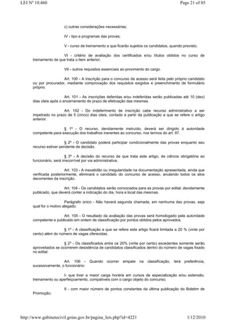 LEI Nº 10.460                                                                                 Page 21 of 85




                        c) outras considerações necessárias;

                        IV - tipo e programas das provas;

                        V - curso de treinamento a que ficarão sujeitos os candidatos, quando previsto;

                       VI - critério de avaliação dos certificados e/ou títulos obtidos no curso de
      treinamento de que trata o item anterior;

                        VII - outros requisitos essenciais ao provimento do cargo.

                       Art. 100 - A inscrição para o concurso de acesso será feita pelo próprio candidato
      ou por procurador, mediante comprovação dos requisitos exigidos e preenchimento de formulário
      próprio.

                         Art. 101 - As inscrições deferidas e/ou indeferidas serão publicadas até 10 (dez)
      dias úteis após o encerramento do prazo de efetivação das mesmas.

                       Art. 102 - Do indeferimento de inscrição cabe recurso administrativo a ser
      impetrado no prazo de 5 (cinco) dias úteis, contado a partir da publicação a que se refere o artigo
      anterior.

                       § 1º - O recurso, devidamente instruído, deverá ser dirigido à autoridade
      competente para execução dos trabalhos inerentes ao concurso, nos termos do art. 97.

                         § 2º - O candidato poderá participar condicionalmente das provas enquanto seu
      recurso estiver pendente de decisão.

                          § 3º - A decisão do recurso de que trata este artigo, de ciência obrigatória ao
      funcionário, será irrecorrível por via administrativa.

                         Art. 103 - A inexatidão ou irregularidade na documentação apresentada, ainda que
      verificada posteriormente, eliminará o candidato do concurso de acesso, anulando todos os atos
      decorrentes da inscrição.

                        Art. 104 - Os candidatos serão convocados para as provas por edital, devidamente
      publicado, que deverá conter a indicação do dia, hora e local das mesmas.

                         Parágrafo único - Não haverá segunda chamada, em nenhuma das provas, seja
      qual for o motivo alegado.

                       Art. 105 - O resultado da avaliação das provas será homologado pela autoridade
      competente e publicado em ordem de classificação por pontos obtidos pelos aprovados.

                       § 1º - A classificação a que se refere este artigo ficará limitada a 20 % (vinte por
      cento) além do número de vagas oferecidas.

                        § 2º - Os classificados entre os 20% (vinte por cento) excedentes somente serão
      aproveitados se ocorrerem desistência de candidatos classificados dentro do número de vagas fixado
      no edital.

                       Art. 106 -      Quando    ocorrer    empate   na   classificação,   terá   preferência,
      sucessivamente, o funcionário:

                       I- que tiver a maior carga horária em cursos de especialização e/ou extensão,
      treinamento ou aperfeiçoamento, compatíveis com o cargo objeto do concurso;

                        II - com maior número de pontos constantes da última publicação do Boletim de
      Promoção;




http://www.gabinetecivil.goias.gov.br/pagina_leis.php?id=4221                                      1/12/2010
 