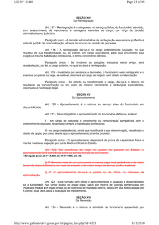 LEI Nº 10.460                                                                                   Page 23 of 85



                                                      SEÇÃO XIV
                                                    Da Reintegração

                         Art. 117 - Reintegração é o reingresso, no serviço público, do funcionário demitido,
      com ressarcimento de vencimento e vantagens inerentes ao cargo, por força de decisão
      administrativa ou judiciária.

                        Parágrafo único - A decisão administrativa de reintegração será sempre proferida à
      vista de pedido de reconsideração, através de recurso ou revisão de processo.

                       Art. 118 - A reintegração dar-se-á no cargo anteriormente ocupado, no que
      resultou de sua transformação ou, se extinto, em cargo equivalente, para cujo provimento seja
      exigida a mesma habilitação profissional, e tenha vencimento idêntico.

                         Parágrafo único - Se inviáveis as soluções indicadas neste artigo, será
      restabelecido, por lei, o cargo anterior, no qual se dará a reintegração.

                       Art. 119 - Invalidada por sentença a demissão, o funcionário será reintegrado e o
      eventual ocupante da vaga, se estável, retornará ao cargo de origem, sem direito a indenização.

                        Parágrafo único - Se extinto ou transformado o cargo, dar-se-á o retorno no
      resultante da transformação ou em outro de mesmo vencimento e atribuições equivalentes,
      observada a habilitação legal.

                                                      SEÇÃO XV
                                                   Do Aproveitamento

                          Art. 120 - Aproveitamento é o retorno ao serviço ativo do funcionário em
      disponibilidade.

                          Art. 121 - Será obrigatório o aproveitamento do funcionário efetivo ou estável:

                       I - em cargo de natureza e vencimento ou remuneração compatíveis com o
      anteriormente ocupado, respeitada sempre a habilitação profissional;

                         II - no cargo restabelecido, ainda que modificada a sua denominação, ressalvado o
      direito de opção por outro, desde que o aproveitamento já tenha ocorrido.

                        Parágrafo único - O aproveitamento dependerá de prova de capacidade física e
      mental mediante inspeção por Junta Médica Oficial do Estado.

                        Art. 122. Na ocorrência de vaga no quadro de pessoal do Estado, o
      aproveitamento terá preferência sobre as demais formas de provimento.
      - Revogado pela Lei nº 13.550, de 11-11-1999, art. 46.


                       § 1º Havendo mais de um concorrente à mesma vaga, terá preferência o de maior
      tempo de disponibilidade e, em caso de empate, o de maior tempo de serviço público estadual.

                          § 2º O aproveitamento far-se-á a pedido ou de ofício, no interesse da
      administração

                          Art. 123 - Será tornado sem efeito o aproveitamento e cassada a disponibilidade
      se o funcionário não tomar posse no prazo legal, salvo por motivo de doença comprovada em
      inspeção médica por órgão oficial ou de exercício de mandato eletivo, casos em que ficará adiada até
      5 (cinco) dias úteis após a cessação do impedimento.

                                                      SEÇÃO XVI
                                                      Da Reversão

                          Art. 124 - Reversão é o retorno à atividade do funcionário aposentado por




http://www.gabinetecivil.goias.gov.br/pagina_leis.php?id=4221                                       1/12/2010
 