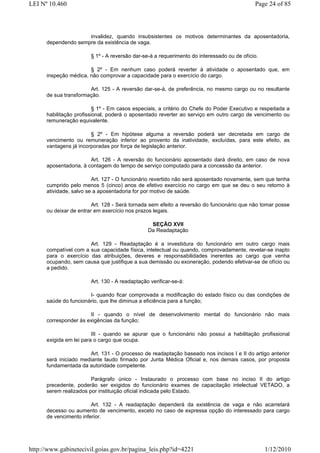 LEI Nº 10.460                                                                               Page 24 of 85




                     invalidez, quando insubsistentes os motivos determinantes da aposentadoria,
      dependendo sempre da existência de vaga.

                        § 1º - A reversão dar-se-á a requerimento do interessado ou de ofício.

                       § 2º - Em nenhum caso poderá reverter à atividade o aposentado que, em
      inspeção médica, não comprovar a capacidade para o exercício do cargo.

                       Art. 125 - A reversão dar-se-á, de preferência, no mesmo cargo ou no resultante
      de sua transformação.

                          § 1º - Em casos especiais, a critério do Chefe do Poder Executivo e respeitada a
      habilitação profissional, poderá o aposentado reverter ao serviço em outro cargo de vencimento ou
      remuneração equivalente.

                        § 2º - Em hipótese alguma a reversão poderá ser decretada em cargo de
      vencimento ou remuneração inferior ao provento da inatividade, excluídas, para este efeito, as
      vantagens já incorporadas por força de legislação anterior.

                        Art. 126 - A reversão do funcionário aposentado dará direito, em caso de nova
      aposentadoria, à contagem do tempo de serviço computado para a concessão da anterior.

                         Art. 127 - O funcionário revertido não será aposentado novamente, sem que tenha
      cumprido pelo menos 5 (cinco) anos de efetivo exercício no cargo em que se deu o seu retorno à
      atividade, salvo se a aposentadoria for por motivo de saúde.

                         Art. 128 - Será tornada sem efeito a reversão do funcionário que não tomar posse
      ou deixar de entrar em exercício nos prazos legais.

                                                 SEÇÃO XVII
                                                Da Readaptação

                       Art. 129 - Readaptação é a investidura do funcionário em outro cargo mais
      compatível com a sua capacidade física, intelectual ou quando, comprovadamente, revelar-se inapto
      para o exercício das atribuições, deveres e responsabilidades inerentes ao cargo que venha
      ocupando, sem causa que justifique a sua demissão ou exoneração, podendo efetivar-se de ofício ou
      a pedido.

                        Art. 130 - A readaptação verificar-se-á:

                       I- quando ficar comprovada a modificação do estado físico ou das condições de
      saúde do funcionário, que lhe diminua a eficiência para a função;

                       II - quando o nível de desenvolvimento mental do funcionário não mais
      corresponder às exigências da função;

                         III - quando se apurar que o funcionário não possui a habilitação profissional
      exigida em lei para o cargo que ocupa.

                       Art. 131 - O processo de readaptação baseado nos incisos I e II do artigo anterior
      será iniciado mediante laudo firmado por Junta Médica Oficial e, nos demais casos, por proposta
      fundamentada da autoridade competente.

                        Parágrafo único - Instaurado o processo com base no inciso II do artigo
      precedente, poderão ser exigidos do funcionário exames de capacitação intelectual VETADO, a
      serem realizados por instituição oficial indicada pelo Estado.

                        Art. 132 - A readaptação dependerá da existência de vaga e não acarretará
      decesso ou aumento de vencimento, exceto no caso de expressa opção do interessado para cargo
      de vencimento inferior.




http://www.gabinetecivil.goias.gov.br/pagina_leis.php?id=4221                                    1/12/2010
 