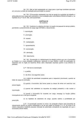 LEI Nº 10.460                                                                              Page 25 of 85




                       Art. 133 - Não se fará readaptação em cargo para o qual haja candidato aprovado
      em concurso ou teste de avaliação para promoção ou acesso.

                        Art. 134 - O funcionário readaptado que não se ajustar às condições de trabalho e
      atribuições do novo cargo será submetido a nova avaliação pela Junta Médica Oficial do Estado e, na
      hipótese do § 1º do art. 262, será aposentado.

                                                  CAPÍTULO III
                                                  Da Vacância

                        Art. 135 - Vacância é a abertura de claro no quadro de pessoal do serviço público,
      permitindo o preenchimento do cargo vago VETADO, e decorrerá de:

                        I - recondução;

                        II - promoção;

                        III - acesso;

                        IV - readaptação;

                        V - aposentadoria;

                        VI - exoneração;

                        VII - demissão;

                        VIII - falecimento.

                        Art. 136 - Exoneração é o desfazimento da relação jurídica que une o funcionário
      ao Estado ou a suas entidades autárquicas, operando os seus efeitos a partir da publicação do
      respectivo ato no órgão de imprensa oficial, salvo disposição expressa quanto à sua eficácia no
      passado.

                        § 1º - Dar-se-á a exoneração:

                        I - a pedido;

                        II - de ofício, nos seguintes casos:

                        a) a critério da autoridade competente para o respectivo provimento, quando se
      tratar de cargo em comissão;

                        b) quando o funcionário não tomar posse ou deixar de entrar em exercício nos
      prazos legais;

                        c) quando não satisfeitos os requisitos do estágio probatório e não couber a
      recondução;

                       d) quando o funcionário for investido em cargo, emprego ou função pública
      incompatível com o de que é ocupante;

                        e) na hipótese de abandono de cargo, quando extinta a punibilidade por
      prescrição.

                          § 2º - A exoneração prevista no inciso I do parágrafo anterior será precedida de
      requerimento escrito do próprio interessado e as de que tratam as alíneas “b” a “e” do inciso II do
      mesmo dispositivo mediante proposta motivada da autoridade competente da repartição em que o
      funcionário estiver lotado.




http://www.gabinetecivil.goias.gov.br/pagina_leis.php?id=4221                                  1/12/2010
 