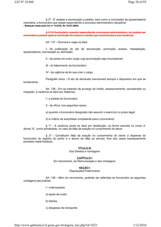 LEI Nº 10.460                                                                               Page 26 of 85




                          § 3o - É vedada a exoneração a pedido, bem como a concessão de aposentadoria
      voluntária, a funcionário que esteja respondendo a processo administrativo disciplinar.
      - Redação dada pela Lei nº 14.678, de 12-01-2004.


                       § 3º O funcionário, quando respondendo a processo administrativo, só poderá ser
      exonerado a pedido após a conclusão do mesmo e desde que reconhecida a sua inocência.

                         Art. 137 - Ocorrerá a vaga na data:

                        I- da publicação do ato de recondução, promoção, acesso, readaptação,
      aposentadoria, exoneração ou demissão;

                         II - da posse em outro cargo cuja acumulação seja incompatível;

                         III - do falecimento do funcionário;

                         IV - da vigência da lei que criar o cargo.

                         Parágrafo único - O ato de demissão mencionará sempre o dispositivo em que se
      fundamenta.

                       Art. 138 - Em se tratando de encargo de chefia, assessoramento, secretariado ou
      inspeção, a vacância se dará por dispensa:

                         I - a pedido do funcionário;

                         II - de ofício, nos seguintes casos:

                         a) quando o funcionário designado não assumir o exercício no prazo legal;

                         b) a critério da autoridade competente para o provimento.

                        § 1º - A vacância ainda se dará por destituição, na forma prevista no inciso II,
      alínea “b”, como penalidade, no caso de falta de exação no cumprimento do dever.

                        § 2º - Constituem falta de exação no cumprimento do dever a dispensa do
      funcionário do registro do ponto e o abono de falta ao serviço, fora dos casos expressamente
      previstos neste Estatuto.

                                                     TÍTULO III
                                              Dos Direitos e Vantagens

                                                 CAPÍTULO I
                                Do Vencimento, da Remuneração e das Vantagens

                                                      SEÇÃO I
                                              Disposições Preliminares

                       Art. 139 - Além do vencimento, poderão ser deferidas ao funcionário as seguintes
      vantagens pecuniárias:

                         I - indenizações:

                         a) ajuda de custo;

                         b) diárias;

                         c) despesas de transporte;




http://www.gabinetecivil.goias.gov.br/pagina_leis.php?id=4221                                   1/12/2010
 