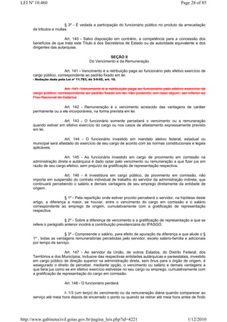 LEI Nº 10.460                                                                                 Page 28 of 85



                         § 3º - É vedada a participação do funcionário público no produto da arrecadação
      de tributos e multas.

                         Art. 140 - Salvo disposição em contrário, a competência para a concessão dos
      benefícios de que trata este Título é dos Secretários de Estado ou de autoridade equivalente e dos
      dirigentes das autarquias.

                                                    SEÇÃO II
                                          Do Vencimento e da Remuneração

                         Art. 141 - Vencimento é a retribuição paga ao funcionário pelo efetivo exercício de
      cargo público, correspondente ao padrão fixado em lei.
      - Redação dada pela Lei nº 11.783, de 3-9-92, art. 10.


                         Art. 141. Vencimento é a retribuição paga ao funcionário pelo efetivo exercício de
      cargo público, correspondente ao padrão fixado em lei, não podendo, em caso algum, ser inferior ao
      Piso Nacional de Salários

                       Art. 142 - Remuneração é o vencimento acrescido das vantagens de caráter
      permanente ou a ele incorporáveis, na forma prevista em lei.

                       Art. 143 - O funcionário somente perceberá o vencimento ou a remuneração
      quando estiver em efetivo exercício do cargo ou nos casos de afastamento expressamente previsto
      em lei.

                        Art. 144 - O funcionário investido em mandato eletivo federal, estadual ou
      municipal será afastado do exercício de seu cargo de acordo com as normas constitucionais e legais
      aplicáveis.

                        Art. 145 - Ao funcionário investido em cargo de provimento em comissão na
      administração direta e autárquica é dado optar pelo vencimento ou remuneração a que fizer jus em
      razão de seu cargo efetivo, sem prejuízo da gratificação de representação respectiva.

                       Art. 146 - A investidura em cargo público, de provimento em comissão, não
      importa em suspensão do contrato individual de trabalho do servidor da administração indireta, que
      continuará percebendo o salário e demais vantagens de seu emprego diretamente da entidade de
      origem.

                        § 1º - Pela repartição onde estiver provido perceberá o servidor, na hipótese deste
      artigo, a diferença a maior, se houver, entre o vencimento do cargo em comissão e o salário
      correspondente ao emprego de origem, cumulativamente com a gratificação de representação
      respectiva.

                         § 2º - Sobre a diferença de vencimento e a gratificação de representação a que se
      refere o parágrafo anterior incidirá a contribuição previdenciária do IPASGO.

                        § 3º - Compreende o salário, para efeito de apuração da diferença a que alude o §
      1º , todas as vantagens remuneratórias percebidas pelo servidor, exceto salário-família e adicionais
      por tempo de serviço.

                          Art. 147 - Ao servidor da União, de outros Estados, do Distrito Federal, dos
      Territórios e dos Municípios, inclusive das respectivas entidades autárquicas e paraestatais, investido
      em cargo público de direção superior na administração direta, sem ônus para o órgão de origem, é
      assegurado o direito de perceber, mediante opção, o vencimento ou salário e demais vantagens a
      que faria jus como se em efetivo exercício estivesse no seu cargo ou emprego, cumulativamente com
      a gratificação de representação do cargo em comissão.

                          Art. 148 - O funcionário perderá:

                        I- 1/3 (um terço) do vencimento ou da remuneração diária quando comparecer ao
      serviço até meia hora depois de encerrado o ponto ou quando se retirar até meia hora antes de findo




http://www.gabinetecivil.goias.gov.br/pagina_leis.php?id=4221                                     1/12/2010
 
