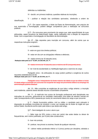 LEI Nº 10.460                                                                                      Page 3 of 85



                          deferidas ou indeferidas;

                          IV - decidir, em primeira instância, questões relativas às inscrições;

                          V - publicar a relação dos candidatos aprovados, obedecida a ordem de
      classificação.

                      § 2º - Em casos especiais, o titular da Pasta da Administração, sem prejuízo de
      sua supervisão e homologação, poderá delegar competência para a realização de concursos
      públicos.

                         § 3º - Os concursos para provimento de cargos que, pela especificidade de suas
      atribuições, sejam privativos de determinado órgão, serão realizados sob a direção do respectivo
      titular, com a supervisão e homologação do Secretário da Administração.

                         Art. 9º - São requisitos para inscrição em concurso, além de outros que as
      respectivas instruções exigirem;

                          I - ser brasileiro;

                          II - estar em gozo dos direitos políticos;

                          III - estar em dia com as obrigações militares e eleitorais;

                          IV - idade mínima de 18 (dezoito) anos;
      - Redação dada pela Lei nº 12.301, de 28-3-94, art. 7º.


                          IV - idade mínima de 18 (dezoito) aos e máximo de 50 (cinquenta) anos;

                          V - ter nível de escolaridade ou habilitação legal para o exercício do cargo.

                         Parágrafo único - As atribuições do cargo podem justificar a exigência de outros
      requisitos estabelecidos em lei.
      -Redação dada pela Lei nº 12.301, de 23-3-94, art. 7º.


                         Parágrafo único. Indepedente do limite máximo de idade a que se refere o inciso
      IV deste artigo a inscrição em concurso do ocupante de cargo de provimento efetivo ou emprego na
      administração pública estadual.

                         Art. 10 - Não cumpridas as exigências de que trata o artigo anterior, a inscrição
      será indeferida, cabendo dessa decisão recurso à autoridade competente.

                       Art. 11 - A matrícula nos cursos de formação profissional será disciplinada nas
      instruções do concurso, atribuindo-se ao candidato matriculado uma bolsa de estudos mensal em
      valor correspondente a 60% (sessenta por cento) do vencimento básico do cargo a que concorrer.

                          § 1º - Sendo funcionário público, civil ou militar, o candidato será colocado à
      disposição da entidade incumbida de ministrar o curso, por simples ato do titular do órgão em que
      estiver lotado, facultando-se-lhe optar pela bolsa a que alude este artigo.

                          § 2º - Será desligado do curso o aluno que:

                        I - faltar mais de 25% (vinte e cinco por cento) das aulas dadas ou deixar de
      frequentá-las, sem motivo justificado, por 8 (oito) dias consecutivos;

                          II - tiver má conduta;

                          III - praticar, nas provas ou exames, fraude de qualquer natureza;

                          IV - obtiver média ponderada inferior a 5 (cinco) pontos por disciplina, adotada a




http://www.gabinetecivil.goias.gov.br/pagina_leis.php?id=4221                                        1/12/2010
 