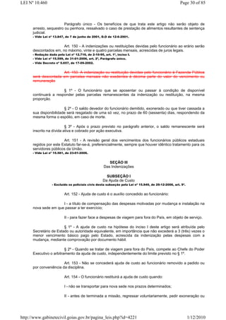 LEI Nº 10.460                                                                                         Page 30 of 85



                         Parágrafo único - Os benefícios de que trata este artigo não serão objeto de
      arresto, sequestro ou penhora, ressalvado o caso de prestação de alimentos resultantes de sentença
      judicial.
      - Vide Lei nº 13.847, de 7 de junho de 2001, D.O de 12-6-2001.


                       Art. 150 - A indenizações ou restituições devidas pelo funcionário ao erário serão
      descontados em, no máximo, vinte e quatro parcelas mensais, acrescidas de juros legais.
      - Redação dada pela Lei nº 12.716, de 2-10-95, art. 1º, inciso I.
      - Vide Lei nº 15.599, de 31-01-2006, art. 2º, Parágrafo único.
      - Vide Decreto nº 5.657, de 17-09-2002.


                      Art. 150. A indenização ou restituição devidas pelo funcionário à Fazenda Pública
      será descontada em parcelas mensais não exedentes à décima parte do valor do vencimento ou
      remuneração

                       § 1º - O funcionário que se aposentar ou passar à condição de disponível
      continuará a responder pelas parcelas remanescentes da indenização ou restituição, na mesma
      proporção.

                        § 2º - O saldo devedor do funcionário demitido, exonerado ou que tiver cassada a
      sua disponibilidade será resgatado de uma só vez, no prazo de 60 (sessenta) dias, respondendo da
      mesma forma o espólio, em caso de morte.

                          § 3º - Após o prazo previsto no parágrafo anterior, o saldo remanescente será
      inscrito na dívida ativa e cobrado por ação executiva.

                        Art. 151 - A revisão geral dos vencimentos dos funcionários públicos estaduais
      regidos por este Estatuto far-se-á, preferencialmente, sempre que houver idêntico tratamento para os
      servidores públicos da União.
      - Vide Lei nº 15.581, de 23-01-2006.


                                                        SEÇÃO III
                                                     Das Indenizações

                                                      SUBSEÇÃO I
                                                    Da Ajuda de Custo
                  - Excluído os policiais civis desta subseção pela Lei nº 15.949, de 29-12-2006, art. 9º.


                           Art. 152 - Ajuda de custo é o auxílio concedido ao funcionário:

                      I - a título de compensação das despesas motivadas por mudança e instalação na
      nova sede em que passar a ter exercício;

                           II - para fazer face a despesas de viagem para fora do País, em objeto de serviço.

                        § 1º - A ajuda de custo na hipótese do inciso I deste artigo será atribuída pelo
      Secretário de Estado ou autoridade equivalente, em importância que não excederá a 3 (três) vezes o
      menor vencimento básico pago pelo Estado, acrescida da indenização pelas despesas com a
      mudança, mediante comprovação por documento hábil.

                         § 2º - Quando se tratar de viagem para fora do País, compete ao Chefe do Poder
      Executivo o arbitramento da ajuda de custo, independentemente do limite previsto no § 1º.

                        Art. 153 - Não se concederá ajuda de custo ao funcionário removido a pedido ou
      por conveniência da disciplina.

                           Art. 154 - O funcionário restituirá a ajuda de custo quando:

                           I - não se transportar para nova sede nos prazos determinados;

                           II - antes de terminada a missão, regressar voluntariamente, pedir exoneração ou




http://www.gabinetecivil.goias.gov.br/pagina_leis.php?id=4221                                                1/12/2010
 