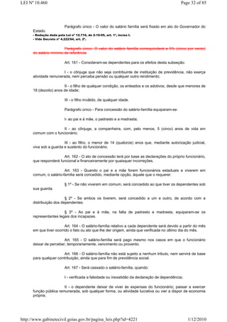 LEI Nº 10.460                                                                                  Page 32 of 85




                           Parágrafo único - O valor do salário família será fixado em ato do Governador do
      Estado.
      - Redação dada pela Lei nº 12.716, de 2-10-95, art. 1º, inciso I.
      - Vide Decreto nº 4.222/94, art. 2º.


                        Parágrafo único. O valor do salário família corresponderá a 5% (cinco por cento)
      do salário mínimo de referência

                           Art. 161 - Consideram-se dependentes para os efeitos desta subseção:

                       I - o cônjuge que não seja contribuinte de instituição de previdência, não exerça
      atividade remunerada, nem perceba pensão ou qualquer outro rendimento;

                        II - o filho de qualquer condição, os enteados e os adotivos, desde que menores de
      18 (dezoito) anos de idade;

                           III - o filho inválido, de qualquer idade.

                           Parágrafo único - Para concessão do salário-família equiparam-se:

                           I- ao pai e à mãe, o padrasto e a madrasta;

                      II - ao cônjuge, a companheira, com, pelo menos, 5 (cinco) anos de vida em
      comum com o funcionário;

                        III - ao filho, o menor de 14 (quatorze) anos que, mediante autorização judicial,
      viva sob a guarda e sustento do funcionário.

                       Art. 162 - O ato de concessão terá por base as declarações do próprio funcionário,
      que responderá funcional e financeiramente por quaisquer incorreções.

                        Art. 163 - Quando o pai e a mãe forem funcionários estaduais e viverem em
      comum, o salário-família será concedido, mediante opção, àquele que o requerer.

                           § 1º - Se não viverem em comum, será concedido ao que tiver os dependentes sob
      sua guarda.

                         § 2º - Se ambos os tiverem, será concedido a um e outro, de acordo com a
      distribuição dos dependentes.

                        § 3º - Ao pai e à mãe, na falta de padrasto e madrasta, equiparam-se os
      representantes legais dos incapazes.

                         Art. 164 - O salário-família relativo a cada dependente será devido a partir do mês
      em que tiver ocorrido o fato ou ato que lhe der origem, ainda que verificada no último dia do mês.

                        Art. 165 - O salário-família será pago mesmo nos casos em que o funcionário
      deixar de perceber, temporariamente, vencimento ou provento.

                        Art. 166 - O salário-família não está sujeito a nenhum tributo, nem servirá de base
      para qualquer contribuição, ainda que para fim de previdência social.

                           Art. 167 - Será cassado o salário-família, quando:

                           I - verificada a falsidade ou inexatidão da declaração de dependência;

                        II - o dependente deixar de viver às expensas do funcionário; passar a exercer
      função pública remunerada, sob qualquer forma, ou atividade lucrativa ou vier a dispor de economia
      própria;




http://www.gabinetecivil.goias.gov.br/pagina_leis.php?id=4221                                       1/12/2010
 