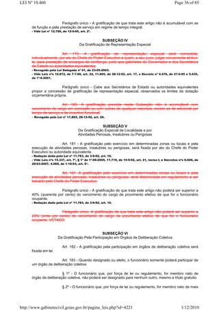 LEI Nº 10.460                                                                                            Page 36 of 85



                        Parágrafo único - A gratificação de que trata este artigo não é acumulável com as
      de função e pela prestação de serviço em regime de tempo integral.
      - Vide Lei nº 12.700, de 12-9-95, art. 2º.


                                                     SUBSEÇÃO IV
                                       Da Gratificação de Representação Especial

                        Art. 179. A gratificação de representação especial será concedida,
      individualmente, por ato do Chefe do Poder Executivo a quem, a seu juízo, julgar conveniente atribuí-
      la, para prestação de encargos de confiança, junto aos gabinetes do Governador e dos Secretários
      de Estado ou autoridades equivalentes
      - Revogado pela Lei Delegada nº 01, de 23-05-2003.
      - Vide Leis nºs 10.872, de 7-7-89, art. 22, 11.865, de 28-12-92, art. 17, e Decreto nº 4.476, de 21-6-95 e 5.435,
      de 1º-6-2001.


                       Parágrafo único - Cabe aos Secretários de Estado ou autoridades equivalentes
      propor a concessão de gratificação de representação especial, observados os limites da dotação
      orçamentária própria.

                         Art. 180. A gratificação prevista nesta Subseção não é acumulável com
      vencimento de cargo em comissão ou com outras de qualquer natureza, exceto as de adicional por
      tempo de serviço e de incentivo funcional.
      - Revogado pela Lei nº 11.865, 28-12-92, art. 20.

                                                      SUBSEÇÃO V
                                       Da Gratificação Especial de Localidade e por
                                       Atividades Penosas, Insalubres ou Perigosas

                        Art. 181 - A gratificação pelo exercício em determinadas zonas ou locais e pela
      execução de atividades penosas, insalubres ou perigosas, será fixada por ato do Chefe do Poder
      Executivo ou autoridade equivalente.
      - Redação dada pela Lei nº 11.783, de 3-9-92, art. 10.
      - Vide Leis nºs 15.337, art. 7º, § 1º de 1º-09-2005, 11.719, de 15-5-92, art. 21, inciso I, e Decretos nºs 6.606, de
      29-03-2007, 4.069, de 1-10-93, art. 6º.


                        Art. 181. A gratificação pelo exercício em determinadas zonas ou locais e pela
      execução de atividades penosas, insalubres ou perigosas, será determinada em regulamento a ser
      baixado pelo Chefe do Poder Executivo.

                      Parágrafo único - A gratificação de que trata este artigo não poderá ser superior a
      40% (quarenta por cento) do vencimento do cargo de provimento efetivo de que for o funcionário
      ocupante.
      - Redação dada pela Lei nº 11.783, de 3-9-92, art. 10.


                      Parágrafo único. A gratificação de que trata este artigo não poderá ser superior a
      20% (vinte por cento) do vencimento do cargo de provimento efetivo de que for o funcionário
      ocupante, VETADO.


                                                   SUBSEÇÃO VI
                        Da Gratificação Pela Participação em Órgãos de Deliberação Coletiva

                           Art. 182 - A gratificação pela participação em órgãos de deliberação coletiva será
      fixada em lei.

                       Art. 183 - Quando designado ou eleito, o funcionário somente poderá participar de
      um órgão de deliberação coletiva.

                        § 1º - O funcionário que, por força de lei ou regulamento, for membro nato de
      órgão de deliberação coletiva, não poderá ser designado para nenhum outro, mesmo a título gratuito.

                           § 2º - O funcionário que, por força de lei ou regulamento, for membro nato de mais




http://www.gabinetecivil.goias.gov.br/pagina_leis.php?id=4221                                                 1/12/2010
 