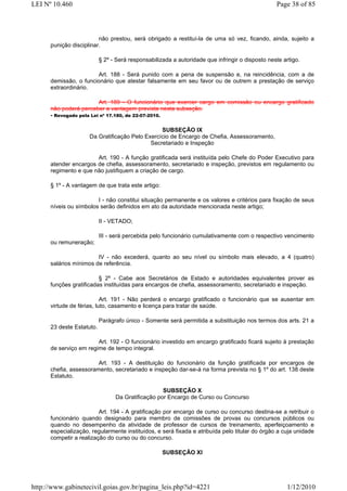 LEI Nº 10.460                                                                                    Page 38 of 85



                         não prestou, será obrigado a restituí-la de uma só vez, ficando, ainda, sujeito a
      punição disciplinar.

                           § 2º - Será responsabilizada a autoridade que infringir o disposto neste artigo.

                       Art. 188 - Será punido com a pena de suspensão e, na reincidência, com a de
      demissão, o funcionário que atestar falsamente em seu favor ou de outrem a prestação de serviço
      extraordinário.

                         Art. 189 - O funcionário que exercer cargo em comissão ou encargo gratificado
      não poderá perceber a vantagem prevista nesta subseção.
      - Revogado pela Lei nº 17.180, de 22-07-2010.

                                                SUBSEÇÃO IX
                     Da Gratificação Pelo Exercício de Encargo de Chefia, Assessoramento,
                                            Secretariado e Inspeção

                       Art. 190 - A função gratificada será instituída pelo Chefe do Poder Executivo para
      atender encargos de chefia, assessoramento, secretariado e inspeção, previstos em regulamento ou
      regimento e que não justifiquem a criação de cargo.

      § 1º - A vantagem de que trata este artigo:

                        I - não constitui situação permanente e os valores e critérios para fixação de seus
      níveis ou símbolos serão definidos em ato da autoridade mencionada neste artigo;

                           II - VETADO;

                           III - será percebida pelo funcionário cumulativamente com o respectivo vencimento
      ou remuneração;

                        IV - não excederá, quanto ao seu nível ou símbolo mais elevado, a 4 (quatro)
      salários mínimos de referência.

                         § 2º - Cabe aos Secretários de Estado e autoridades equivalentes prover as
      funções gratificadas instituídas para encargos de chefia, assessoramento, secretariado e inspeção.

                           Art. 191 - Não perderá o encargo gratificado o funcionário que se ausentar em
      virtude de férias, luto, casamento e licença para tratar de saúde.

                           Parágrafo único - Somente será permitida a substituição nos termos dos arts. 21 a
      23 deste Estatuto.

                        Art. 192 - O funcionário investido em encargo gratificado ficará sujeito à prestação
      de serviço em regime de tempo integral.

                        Art. 193 - A destituição do funcionário da função gratificada por encargos de
      chefia, assessoramento, secretariado e inspeção dar-se-á na forma prevista no § 1º do art. 138 deste
      Estatuto.

                                                   SUBSEÇÃO X
                                 Da Gratificação por Encargo de Curso ou Concurso

                         Art. 194 - A gratificação por encargo de curso ou concurso destina-se a retribuir o
      funcionário quando designado para membro de comissões de provas ou concursos públicos ou
      quando no desempenho da atividade de professor de cursos de treinamento, aperfeiçoamento e
      especialização, regularmente instituídos, e será fixada e atribuída pelo titular do órgão a cuja unidade
      competir a realização do curso ou do concurso.

                                                    SUBSEÇÃO XI




http://www.gabinetecivil.goias.gov.br/pagina_leis.php?id=4221                                        1/12/2010
 