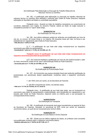 LEI Nº 10.460                                                                                 Page 39 of 85




                       Da Gratificação Pela Elaboração ou Execução de Trabalho Relevante de
                                            Natureza Técnica ou Científica

                         Art. 195 - A gratificação pela elaboração ou execução de trabalho relevante de
      natureza técnica ou científica será arbitrada e atribuída pelo Chefe do Poder Executivo mediante
      solicitação do Secretário de Estado ou autoridade equivalente.

                       Parágrafo único - Quando se tratar de trabalhos necessários ao cumprimento de
      convênios celebrados com órgãos do Governo Federal, caberá ao titular do órgão executor a
      competência prevista no “caput” deste artigo.

                                                      SUBSEÇÃO XII
                                              Da Gratificação por Hora de Vôo

                        Art. 196 - Aos pilotos estaduais poderá ser atribuída uma gratificação por hora de
      vôo de, no mínimo, 20 (vinte) horas e, no máximo, 90 (noventa) horas por mês, na forma a ser
      estabelecida em regulamento pelo Chefe do Poder Executivo.
      - Vide Decreto nº 3.070, 8-11-88.


                       § 1º - A gratificação de que trata este artigo incorporar-se-á ao respectivo
      vencimento para efeito de aposentadoria.
      - Constituído § 1° pela Lei n° 11.783, de 3-9-1992, art. 10.


                       Parágrafo único. A gratificação de que trata este artigo incorporar-se-á ao
      respectivo vencimento para efeito de aposentadoria.

                       § 2º - Em nenhuma hipótese a gratificação por hora de vôo poderá exceder o valor
      do maior vencimento, fixado em lei, para a administração direta do Poder Executivo.
      - Acrescido pela Lei n° 11.783, de 3-9-1992, art. 10.


                                                      SUBSEÇÃO XIII
                                          Da Gratificação de Produtividade Fiscal

                       Art .197 - Ao funcionário que exerça atividade fiscal será atribuída gratificação de
      produtividade nos percentuais abaixo especificados, incidentes sobre o respectivo vencimento
      básico:

                           I - até 100% (cem por cento), ao da Secretaria da Fazenda;

                           II - até 50% (cinquenta por cento), nos demais casos.
      - Vide Lei nº 11.719, de 15-5-92, art. 21, inciso II.


                        Parágrafo único - A gratificação de que trata este artigo, que se incorporará ao
      vencimento para efeito de aposentadoria e disponibilidade, será disciplinada em regulamento a ser
      baixado pelo Chefe do Poder Executivo, dispondo sobre os critérios para a sua percepção no
      correspondente limite máximo.

                                                      SUBSEÇÃOXIV
                                                Da Gratificação de Transporte

                       Art. 198 - A gratificação de transporte será paga mensalmente ao pessoal do fisco
      da Secretaria da Fazenda, calculada no percentual de 20% (vinte por cento) do respectivo
      vencimento básico, ao qual não se incorporará para nenhum efeito.

                                                     SUBSEÇÃO XV
                                    Da Gratificação do Ciclo Básico e Ensino Especial

                         Art. 199 - Desde que em efetiva regência de classe, ao professor será concedida
      uma gratificação incidente sobre o respectivo vencimento básico:
      - Redação dada pela Lei nº 10.679, de 25-11-88, art. 7º.




http://www.gabinetecivil.goias.gov.br/pagina_leis.php?id=4221                                    1/12/2010
 
