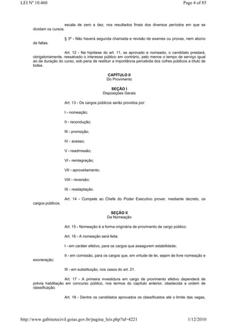 LEI Nº 10.460                                                                                 Page 4 of 85



                        escala de zero a dez, nos resultados finais dos diversos períodos em que se
      dividam os cursos.

                         § 3º - Não haverá segunda chamada e revisão de exames ou provas, nem abono
      de faltas.

                        Art. 12 - Na hipótese do art. 11, se aprovado e nomeado, o candidato prestará,
      obrigatoriamente, ressalvado o interesse público em contrário, pelo menos o tempo de serviço igual
      ao da duração do curso, sob pena de restituir a importância percebida dos cofres públicos a título de
      bolsa.

                                                   CAPÍTULO II
                                                   Do Provimento

                                                     SEÇÃO I
                                                 Disposições Gerais

                         Art. 13 - Os cargos públicos serão providos por:

                         I - nomeação;

                         II - recondução;

                         III - promoção;

                         IV - acesso;

                         V - readmissão;

                         VI - reintegração;

                         VII - aproveitamento;

                         VIII - reversão;

                         IX - readaptação.

                         Art. 14 - Compete ao Chefe do Poder Executivo prover, mediante decreto, os
      cargos públicos.

                                                    SEÇÃO II
                                                   Da Nomeação

                         Art. 15 - Nomeação é a forma originária de provimento de cargo público.

                         Art. 16 - A nomeação será feita:

                         I - em caráter efetivo, para os cargos que assegurem estabilidade;

                         II - em comissão, para os cargos que, em virtude de lei, sejam de livre nomeação e
      exoneração;

                         III - em substituição, nos casos do art. 21.

                        Art. 17 - A primeira investidura em cargo de provimento efetivo dependerá de
      prévia habilitação em concurso público, nos termos do capítulo anterior, obedecida a ordem de
      classificação.

                         Art. 18 - Dentre os candidatos aprovados os classificados até o limite das vagas,




http://www.gabinetecivil.goias.gov.br/pagina_leis.php?id=4221                                      1/12/2010
 
