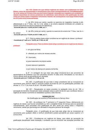 LEI Nº 10.460                                                                                   Page 40 of 85



                         Art. 199. Desde em que efetiva regência de classe, aos professores do Ciclo
      Básico, como tal compreendido o envolvimento dos níveis correspondentes ao "Pré-alfabetização",
      1a. e 2a. séries do Primeiro Grau aos de Ensino Especial, necessário ao magistério em unidades ou
      classes específicas de alunos portadores de deficiência, será atribuída uma gratificação de 20%
      (vinte por cento) sobre o respectivo vencimento, ficando, de consequência, sua carga horária fixada
      em 25 (vinte cinco) horas semanais.

                        I - de 30% (trinta por cento), quando no exercício do magistério inerente à pré-
      alfabetização e ao 1º Grau, nas 1a. e 2a. séries, e ao ensino especial ministrado em unidade ou
      classes específicas de alunos portadores de deficiência;
      - Acrescido pela Lei nº 10.679, de 25-11-1988, art. 7°.


                           II - de 20% (vinte por cento), quando no exercício do ensino de 1º Grau, nas 3a. e
      4a. séries”.
      - Acrescido pela Lei nº 10.679, de 25-11-1988, art. 7°.


                           § 1º - Para os efeitos deste artigo considera-se em regência de classe o professor:
      - Constituído § 1º pela Lei nº 10.872, de 7-7-89, art. 26.


                           Parágrafo único. Para os efeitos deste artigo considera-se em regência de classe o
      professor:

                           I - em gozo de férias;

                           II - afastado por motivo de recesso escolar;

                           III - licenciado:

                           a) para tratamento da própria saúde;

                           b) para repouso à gestante;

                           c) por motivo de doença em pessoa da família.

                         § 2º - A vantagem de que trata este artigo incorporar-se-á aos proventos de
      aposentadoria do professor que tiver percebido durante 10 (dez) anos intercalados ou nos seus 5
      (cinco) últimos anos de permanência em atividade.
      - Acrescido pela Lei nº 10.872, de 7-7-89, art. 26.


                           Art. 200 - A gratificação de que trata o artigo precedente não se incorporará ao
      vencimento para nenhum efeito e somente poderá acumular-se com as gratificações previstas nas
      alíneas “a. “b” e “l” do inciso III do art. 139 deste Estatuto.

                        Art. 201 - Ressalvados os casos previstos no parágrafo único do art. 199, a
      percepção do benefício disciplinado nesta subseção cessa a partir do dia em que o professor deixar a
      regência de classe e somente se restabelece quando a esta retornar.

                                                   SUBSEÇÃO XVI
                             Da Gratificação de Incentivo à Permanência no Serviço Ativo

                        Art. 202 - Ao professor de 1º (primeiro) e 2º (segundo) Graus, efetivamente em
      regência de classe, que houver completado ou vier a completar tempo de serviço para se aposentar
      voluntariamente, será concedida uma gratificação de 30% (trinta por cento) sobre o respectivo
      vencimento, desde que permaneça em atividade e enquanto perdurar tal situação.

                      Parágrafo único - A gratificação de que trata este artigo não se incorporará ao
      vencimento para qualquer efeito e nenhum beneficiário poderá percebê-la por prazo superior a 5
      (cinco) anos.

                          Art. 203 - Considera-se em regência de classe, para efeito de percepção da
      gratificação disciplinada nesta subseção, o professor que se encontrar nas situações previstas nos




http://www.gabinetecivil.goias.gov.br/pagina_leis.php?id=4221                                       1/12/2010
 