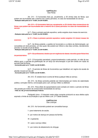 LEI Nº 10.460                                                                                       Page 42 of 85



                                                          CAPÍTULO II
                                                           Das Férias

                      Art. 211 - O funcionário fará jus, anualmente, a 30 (trinta) dias de férias, que
      podem ser acumuladas até o máximo de 2 (dois) períodos, no caso de necessidade do serviço.
      - Redação dada pela Lei nº 13.927, de 26-10-2001.


                       Art. 211 - O funcionário fará jus, anualmente, a 30 (trinta) dias consecutivos de
      férias, que podem ser acumuladas até o máximo de 2 (dois) períodos, no caso de necessidade do
      serviço.

                           § 1º - Para o primeiro período aquisitivo, serão exigidos doze meses de exercício.
      - Redação dada pela Lei nº 13.927, de 26-10-2001.


                           § 1º - Para o primeiro período aquisitivo, serão exigidos 12 (doze) meses de
      exercício.

                         § 2º - As férias poderão, a pedido do funcionário e a critério da Administração, ser
      concedidas em dois períodos, um dos quais não poderá ser inferior a dez dias corridos, devidamente
      previsto na escala anual de férias.
      - Redação dada pela Lei nº 13.927, de 26-10-2001.


                           § 2º - Os professores, desde que em regência de classe, deverão gozar férias fora
      do período letivo.

                          § 3º - O funcionário perceberá, proporcionalmente a cada período, no mês de seu
      efetivo gozo, a parcela da gratificação de um terço da remuneração a que tem direito em razão do
      período total de férias.
      - Acrescido pela Lei nº 13.927, de 26-10-2001.


                         § 4º - O período de férias de funcionários que trabalhem em regime de escala de
      plantão iniciará em dia útil.
      - Acrescido pela Lei nº 13.927, de 26-10-2001.


                           Art. 212 - É vedado levar à conta de férias qualquer falta ao serviço.

                        Art. 213 - As férias somente poderão ser interrompidas por motivo de calamidade
      pública, comoção interna, convocação para o júri, serviço militar ou eleitoral.

                      Art. 214 - Para efeito de aposentadoria será contado em dobro o período de férias
      não gozado por motivo de comprovada necessidade do serviço.
      - Vide art. 40, § 10 da Constituição Federal.


                         Parágrafo único - O disposto neste artigo somente produzirá os seus efeitos após
      expirado o limite de acumulação a que se refere o art. 211 deste Estatuto.

                                                       CAPÍTULO III
                                                       Das Licenças

                           Art. 215 - Ao funcionário poderá ser concedida licença:

                           I - para tratamento de saúde;

                           II - por motivo de doença em pessoa da família;

                           III - à gestante;

                           IV - para o serviço militar;

                           V - por motivo de afastamento do cônjuge;




http://www.gabinetecivil.goias.gov.br/pagina_leis.php?id=4221                                          1/12/2010
 