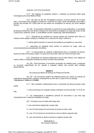 LEI Nº 10.460                                                                                   Page 44 of 85



                          particular, com firma reconhecida.

                       § 3º - Na hipótese do parágrafo anterior, o atestado só produzirá efeito após
      homologado pela Junta Médica Oficial.

                         § 4º - No caso de não ser homologada a licença, no prazo máximo de 10 (dez)
      dias, o funcionário será obrigado a reassumir o exercício do cargo, sendo considerado como falta o
      período que exceder de 3 (três) dias em que deixou de comparecer ao serviço, por haver alegado
      doença.

                        Art. 225 - O funcionário acidentado no exercício de suas atribuições, ou acometido
      de doença profissional, terá direito a licença com vencimento e vantagens do cargo pelo prazo de até
      2 (dois) anos, podendo, porém, a Junta Médica concluir, desde logo, pela aposentadoria.

                        § 1º - Entende-se por acidente em serviço aquele que acarrete dano físico ou
      mental e tenha relação mediata ou imediata com o exercício do cargo, inclusive o:

                          I - sofrido pelo funcionário no percurso da residência ao trabalho ou vice-versa;

                     II - decorrente de agressão física sofrida no exercício do cargo, salvo se
      comprovadamente provocada pelo funcionário.

                         § 2º - A comprovação do acidente, indispensável para a concessão da licença,
      deverá ser feita em processo regular, no prazo de 8 (oito) dias, salvo por motivo de força maior.

                         § 3º - Entende-se por doença profissional a que se deva atribuir, com relação de
      causa e efeito, a condições inerentes ao serviço ou fatos nele ocorridos.

                      Art. 226 - Será licenciado o funcionário acometido de moléstia grave, contagiosa
      ou incurável, especificada em lei, quando a inspeção médica não concluir pela imediata
      aposentadoria.

                                                    SEÇÃO II
                              Da Licença por Motivo de Doença em Pessoa da Família

                       Art. 227 - Ao funcionário poderá ser deferida licença por motivo de doença de
      ascendente, descendente, colateral, consangüíneo ou afim até o 2º grau civil e do cônjuge.
      - Vide Decreto n° 5.668, de 11-10-2002.


                          § 1º - São condições indispensáveis para a concessão da licença prevista nesta
      seção:

                          I - prova da doença em inspeção médica verificada na forma dos §§ 1º e 3º do art.
      224;

                       II - ser indispensável a assistência pessoal do funcionário e que esta seja
      incompatível com o exercício simultâneo do cargo.

                          § 2º - A licença a que se refere este artigo será:

                          I - com vencimento integral até o quarto mês;

                          II - com 2/3 (dois terços) do vencimento do quinto ao oitavo mês;

                          III - com 1/3 (um terço) do vencimento do nono ao décimo segundo mês;

                          IV - sem vencimento do décimo terceiro ao vigésimo quarto mês.

                                                    SEÇÃOIII
                                                Da Licença à Gestante




http://www.gabinetecivil.goias.gov.br/pagina_leis.php?id=4221                                       1/12/2010
 