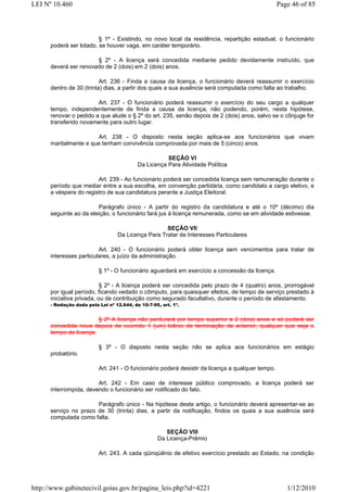 LEI Nº 10.460                                                                                     Page 46 of 85



                         § 1º - Existindo, no novo local da residência, repartição estadual, o funcionário
      poderá ser lotado, se houver vaga, em caráter temporário.

                       § 2º - A licença será concedida mediante pedido devidamente instruído, que
      deverá ser renovado de 2 (dois) em 2 (dois) anos.

                          Art. 236 - Finda a causa da licença, o funcionário deverá reassumir o exercício
      dentro de 30 (trinta) dias, a partir dos quais a sua ausência será computada como falta ao trabalho.

                        Art. 237 - O funcionário poderá reassumir o exercício do seu cargo a qualquer
      tempo, independentemente de finda a causa da licença, não podendo, porém, nesta hipótese,
      renovar o pedido a que alude o § 2º do art. 235, senão depois de 2 (dois) anos, salvo se o cônjuge for
      transferido novamente para outro lugar.

                       Art. 238 - O disposto nesta seção aplica-se aos funcionários que vivam
      maritalmente e que tenham convivência comprovada por mais de 5 (cinco) anos.

                                                      SEÇÃO VI
                                           Da Licença Para Atividade Política

                        Art. 239 - Ao funcionário poderá ser concedida licença sem remuneração durante o
      período que mediar entre a sua escolha, em convenção partidária, como candidato a cargo eletivo, e
      a véspera do registro de sua candidatura perante a Justiça Eleitoral.

                        Parágrafo único - A partir do registro da candidatura e até o 10º (décimo) dia
      seguinte ao da eleição, o funcionário fará jus à licença remunerada, como se em atividade estivesse.

                                                    SEÇÃO VII
                                  Da Licença Para Tratar de Interesses Particulares

                         Art. 240 - O funcionário poderá obter licença sem vencimentos para tratar de
      interesses particulares, a juízo da administração.

                          § 1º - O funcionário aguardará em exercício a concessão da licença.

                           § 2º - A licença poderá ser concedida pelo prazo de 4 (quatro) anos, prorrogável
      por igual período, ficando vedado o cômputo, para quaisquer efeitos, de tempo de serviço prestado à
      iniciativa privada, ou de contribuição como segurado facultativo, durante o período de afastamento.
      - Redação dada pela Lei nº 12.644, de 10-7-95, art. 1º.


                        § 2º A licença não perdurará por tempo superior a 2 (dois) anos e só poderá ser
      concedida nova depois de ocorrido 1 (um) biênio de terminação da anterior, qualquer que seja o
      tempo de licença.

                          § 3º - O disposto nesta seção não se aplica aos funcionários em estágio
      probatório.

                          Art. 241 - O funcionário poderá desistir da licença a qualquer tempo.

                        Art. 242 - Em caso de interesse público comprovado, a licença poderá ser
      interrompida, devendo o funcionário ser notificado do fato.

                       Parágrafo único - Na hipótese deste artigo, o funcionário deverá apresentar-se ao
      serviço no prazo de 30 (trinta) dias, a partir da notificação, findos os quais a sua ausência será
      computada como falta.

                                                      SEÇÃO VIII
                                                   Da Licença-Prêmio

                          Art. 243. A cada qüinqüênio de efetivo exercício prestado ao Estado, na condição




http://www.gabinetecivil.goias.gov.br/pagina_leis.php?id=4221                                        1/12/2010
 