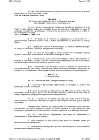 LEI Nº 10.460                                                                              Page 48 of 85




                        Art. 248 - Para efeito de aposentadoria será contado em dobro o tempo de licença-
      prêmio que o funcionário não houver gozado.
      - Vide art. 40, § 10 da Constituição Federal.


                                                     SEÇÃO IX
                            Da Licença para Freqüência a Curso de Doutorado, Mestrado,
                                  Especialização, Treinamento ou Aperfeiçoamento

                        Art. 249 - Para a consecução dos objetivos de que trata os Capítulos II e III do
      Título V deste Estatuto, poderá ser concedida licença ao funcionário matriculado em curso de
      doutorado, mestrado, de especialização, treinamento ou aperfeiçoamento profissional, a realizar-se
      fora da sede de sua lotação.
      - Vide Lei nº 10.872, de 7-7-89, art. 32.


                      § 1º - O doutorado, o mestrado, a especialização, o treinamento ou o
      aperfeiçoamento profissional deverão visar o melhor aproveitamento do funcionário no serviço
      público.

                        § 2º - Compete ao Secretário da Administração, por solicitação do titular do órgão
      de lotação do funcionário, conceder a licença prevista neste artigo.

                        § 3º - Em casos de acumulação de cargos somente será concedida a licença
      quando o curso visar o aproveitamento do funcionário em relação a ambos.

                         § 4º - Realizando-se o curso na mesma localidade da lotação do funcionário, ou
      em outra de fácil acesso, em lugar da licença poderá ser concedida simples dispensa do expediente,
      nos dias e horários necessários à freqüência regular do curso.

                        § 5º - Considera-se como de efetivo exercício o período de afastamento do
      funcionário motivado pela licença concedida nos termos desta seção, mediante comprovação de
      freqüência no curso respectivo, fornecida pelo dirigente do órgão encarregado de sua ministração.

                                                     CAPÍTULO IV
                                                  Do Tempo de Serviço

                           Art. 250 - Será feita em dias a apuração do tempo de serviço.

                        § 1º - O número de dias será convertido em anos, considerado o ano como de 365
      (trezentos e sessenta e cinco) dias.

                        § 2º - Feita a conversão, os dias restantes até 180 (cento e oitenta) não serão
      computados, arredondando-se para 1 (um) ano quando excederem a esse número, nos casos de
      cálculos de proventos de aposentadoria proporcional e disponibilidade.

                      Art. 251 - A apuração é a liquidação do tempo de serviço público à vista dos
      assentamentos do funcionário, arquivados no órgão de pessoal responsável pela guarda daqueles
      documentos.

                       Parágrafo único - Quando os assentamentos não oferecerem dados suficientes
      que permitam um segura apuração do tempo de serviço prestado, o órgão responsável pelo
      levantamento deverá recorrer, subsidiariamente, ao registro da freqüência ou à folha de pagamento.

                          Art. 252 - Será contado, integralmente, para efeito de aposentadoria e
      disponibilidade, o tempo de serviço prestado:

                       I - como contratado ou sob qualquer outra forma de admissão, desde que
      remunerado pelos cofres estaduais;

                       II - a instituição de caráter privado, que tiver sido encampada ou transformada em
      estabelecimento de serviço público;




http://www.gabinetecivil.goias.gov.br/pagina_leis.php?id=4221                                  1/12/2010
 