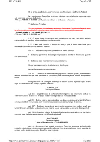LEI Nº 10.460                                                                                     Page 49 of 85




                           III - à União, aos Estados, aos Territórios, aos Municípios e ao Distrito Federal;

                         IV - a autarquias, fundações, empresas públicas e sociedades de economia mista
      sob o controle acionário do Estado;
      - Vide Lei nº 11.655, de 26-12-91, art. 25, aplicar o estatuto as fundações e autarquias.


                           V - às Forças Armadas;

                          VI - em atividades vinculadas ao regime do Sistema de Previdência Federal, após
      ter o funcionário completado 5 (cinco) anos de efetivo exercício no serviço público estadual.
      - Revogado pela Lei nº 11.641, de 26-12-91, art. 1º.
      - Vide Lei nº 12.210, de 20-12-93, art. 7º.


                       § 1º - O tempo de serviço somente será contado uma vez para cada efeito, vedada
      a acumulação do que tiver sido prestado concomitantemente.

                      § 2º - Não será contado o tempo de serviço que já tenha sido base para
      concessão de aposentadoria por outro sistema.

                           Art. 253 - Não será computado, para nenhum efeito, o tempo:

                           I - da licença por motivo de doença em pessoa da família do funcionário quando
      não remunerada;

                           II - da licença para tratar de interesses particulares;

                           III - da licença por motivo de afastamento do cônjuge;

                           IV- de afastamento não remunerado.

                       Art. 254 - O cômputo de tempo de serviço público, à medida que flui, somente será
      feito no momento em que dele necessitar o funcionário para comprovação de direitos assegurados
      em lei.

                        Parágrafo único - A contagem de tempo de serviço público reger-se-á pela lei em
      vigor à ocasião em que o serviço haja sido prestado.

                                                      CAPÍTULO V
                                                    Da Disponibilidade

                         Art. 255 - Disponibilidade é o afastamento temporário do funcionário efetivo ou
      estável em virtude da extinção do cargo ou da declaração de sua desnecessidade.

                        Art. 256 - Extinto o cargo ou declarada a sua desnecessidade, o funcionário ficará
      em disponibilidade remunerada, com vencimentos proporcionais ao seu tempo de serviço.

                        Art. 257 - Qualquer alteração de vencimento concedida, em caráter geral, aos
      funcionários em atividade, será extensiva, na mesma época e proporção, ao provento do disponível.

                         Art. 258 - O período relativo à disponibilidade será considerado como de efetivo
      exercício para efeito de aposentadoria e gratificação adicional.

                                                     CAPÍTULO VI
                                                    Da Aposentadoria
                                        Vide Lei Complementar n° 77, de 23-01-2010.


                          Art. 259 - Aposentadoria é o dever imposto ao Estado de assegurar ao funcionário
      o direito à inatividade, como uma compensação pelos serviços já prestados ou como garantia de
      amparo contra as consequências da velhice e da invalidez.




http://www.gabinetecivil.goias.gov.br/pagina_leis.php?id=4221                                         1/12/2010
 
