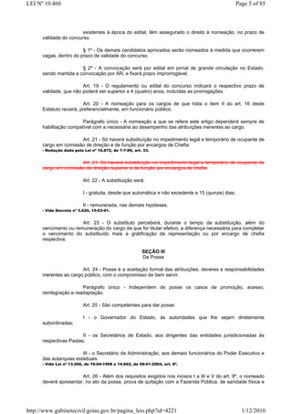 LEI Nº 10.460                                                                                      Page 5 of 85



                        existentes à época do edital, têm assegurado o direito à nomeação, no prazo de
      validade do concurso.

                        § 1º - Os demais candidatos aprovados serão nomeados à medida que ocorrerem
      vagas, dentro do prazo de validade do concurso.

                       § 2º - A convocação será por edital em jornal de grande circulação no Estado,
      sendo mantida a convocação por AR, e fixará prazo improrrogável.

                        Art. 19 - O regulamento ou edital do concurso indicará o respectivo prazo de
      validade, que não poderá ser superior a 4 (quatro) anos, incluídas as prorrogações.

                         Art. 20 - A nomeação para os cargos de que trata o item II do art. 16 deste
      Estatuto recairá, preferencialmente, em funcionário público.

                        Parágrafo único - A nomeação a que se refere este artigo dependerá sempre de
      habilitação compatível com a necessária ao desempenho das atribuições inerentes ao cargo.

                      Art. 21 - Só haverá substituíção no impedimento legal e temporário de ocupante de
      cargo em comissão de direção e de função por encargos de Chefia.
      - Redação dada pela Lei nº 10.872, de 7-7-89, art. 33.


                      Art. 21. Só haverá substituíção no impedimento legal e temporário de ocupante de
      cargo em comissão de direção superior e de função por encargos de chefia.

                          Art. 22 - A substituição será:

                          I - gratuita, desde que automática e não excedente a 15 (quinze) dias;

                          II - remunerada, nas demais hipóteses.
      - Vide Decreto nº 3.620, 15-03-91.


                       Art. 23 - O substituto perceberá, durante o tempo da substituição, além do
      vencimento ou remuneração do cargo de que for titular efetivo, a diferença necessária para completar
      o vencimento do substituído mais a gratificação de representação ou por encargo de chefia
      respectiva.

                                                        SEÇÃO III
                                                        Da Posse

                        Art. 24 - Posse é a aceitação formal das atribuições, deveres e responsabilidades
      inerentes ao cargo público, com o compromisso de bem servir.

                        Parágrafo único - Independem de posse os casos de promoção, acesso,
      reintegração e readaptação.

                          Art. 25 - São competentes para dar posse:

                          I - o Governador do Estado, às autoridades que lhe sejam diretamente
      subordinadas;

                        II - os Secretários de Estado, aos dirigentes das entidades jurisdicionadas às
      respectivas Pastas;

                        III - o Secretário da Administração, aos demais funcionários do Poder Executivo e
      das autarquias estaduais.
      - Vide Lei nº 13.266, de 16-04-1998 e 14.662, de 08-01-2004, art. 8º.


                       Art. 26 - Além dos requisitos exigidos nos incisos I a III e V do art. 9º, o nomeado
      deverá apresentar, no ato da posse, prova de quitação com a Fazenda Pública. de sanidade física e




http://www.gabinetecivil.goias.gov.br/pagina_leis.php?id=4221                                        1/12/2010
 