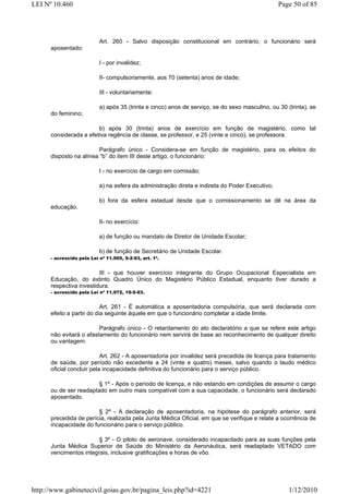 LEI Nº 10.460                                                                                    Page 50 of 85




                           Art. 260 - Salvo disposição constitucional em contrário, o funcionário será
      aposentado:

                           I - por invalidez;

                           II- compulsoriamente, aos 70 (setenta) anos de idade;

                           III - voluntariamente:

                           a) após 35 (trinta e cinco) anos de serviço, se do sexo masculino, ou 30 (trinta), se
      do feminino;

                        b) após 30 (trinta) anos de exercício em função de magistério, como tal
      considerada a efetiva regência de classe, se professor, e 25 (vinte e cinco), se professora.

                        Parágrafo único - Considera-se em função de magistério, para os efeitos do
      disposto na alínea “b” do item III deste artigo, o funcionário:

                           I - no exercício de cargo em comissão:

                           a) na esfera da administração direta e indireta do Poder Executivo;

                           b) fora da esfera estadual desde que o comissionamento se dê na área da
      educação.

                           II- no exercício:

                           a) de função ou mandato de Diretor de Unidade Escolar;

                           b) de função de Secretário de Unidade Escolar.
      - acrescido pela Lei nº 11.905, 9-2-93, art. 1º.


                         III - que houver exercício integrante do Grupo Ocupacional Especialista em
      Educação, do extinto Quadro Único do Magistério Público Estadual, enquanto tiver durado a
      respectiva investidura.
      - acrescido pela Lei nº 11.972, 19-5-93.


                           Art. 261 - É automática a aposentadoria compulsória, que será declarada com
      efeito a partir do dia seguinte àquele em que o funcionário completar a idade limite.

                         Parágrafo único - O retardamento do ato declaratório a que se refere este artigo
      não evitará o afastamento do funcionário nem servirá de base ao reconhecimento de qualquer direito
      ou vantagem.

                           Art. 262 - A aposentadoria por invalidez será precedida de licença para tratamento
      de saúde, por período não excedente a 24 (vinte e quatro) meses, salvo quando o laudo médico
      oficial concluir pela incapacidade definitiva do funcionário para o serviço público.

                        § 1º - Após o período de licença, e não estando em condições de assumir o cargo
      ou de ser readaptado em outro mais compatível com a sua capacidade, o funcionário será declarado
      aposentado.

                        § 2º - A declaração de aposentadoria, na hipótese do parágrafo anterior, será
      precedida de perícia, realizada pela Junta Médica Oficial, em que se verifique e relate a ocorrência de
      incapacidade do funcionário para o serviço público.

                        § 3º - O piloto de aeronave, considerado incapacitado para as suas funções pela
      Junta Médica Superior de Saúde do Ministério da Aeronáutica, será readaptado VETADO com
      vencimentos integrais, inclusive gratificações e horas de vôo.




http://www.gabinetecivil.goias.gov.br/pagina_leis.php?id=4221                                        1/12/2010
 