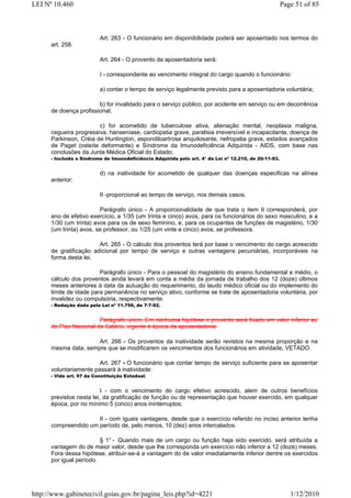 LEI Nº 10.460                                                                                           Page 51 of 85



                          Art. 263 - O funcionário em disponibilidade poderá ser aposentado nos termos do
      art. 258.

                          Art. 264 - O provento da aposentadoria será:

                          I - correspondente ao vencimento integral do cargo quando o funcionário:

                          a) contar o tempo de serviço legalmente previsto para a aposentadoria voluntária;

                        b) for invalidado para o serviço público, por acidente em serviço ou em decorrência
      de doença profissional;

                        c) for acometido de tuberculose ativa, alienação mental, neoplasia maligna,
      cegueira progressiva, hanseníase, cardiopatia grave, paralisia irreversível e incapacitante, doença de
      Parkinson, Créia de Huntington, espondiloartrose anquilosante, nefropatia grave, estados avançados
      de Paget (osteíte deformante) e Síndrome da Imunodeficiência Adquirida - AIDS, com base nas
      conclusões da Junta Médica Oficial do Estado;
      - Incluída a Síndrome de Imunodeficiência Adquirida pelo art. 4° da Lei nº 12.210, de 20-11-93.


                          d) na inatividade for acometido de qualquer das doenças especificas na alínea
      anterior;

                          II -proporcional ao tempo de serviço, nos demais casos.

                         Parágrafo único - A proporcionalidade de que trata o item II corresponderá, por
      ano de efetivo exercício, a 1/35 (um trinta e cinco) avos, para os funcionários do sexo masculino, e a
      1/30 (um trinta) avos para os de sexo feminino, e, para os ocupantes de funções de magistério, 1/30
      (um trinta) avos, se professor, ou 1/25 (um vinte e cinco) avos, se professora.

                        Art. 265 - O cálculo dos proventos terá por base o vencimento do cargo acrescido
      de gratificação adicional por tempo de serviço e outras vantagens pecuniárias, incorporáveis na
      forma desta lei.

                         Parágrafo único - Para o pessoal do magistério do ensino fundamental e médio, o
      cálculo dos proventos ainda levará em conta a média da jornada de trabalho dos 12 (doze) últimos
      meses anteriores à data da autuação do requerimento, do laudo médico oficial ou do implemento do
      limite de idade para permanência no serviço ativo, conforme se trate de aposentadoria voluntária, por
      invalidez ou compulsória, respectivamente.
      - Redação dada pela Lei nº 11.756, de 7-7-92.


                        Parágrafo único. Em nenhuma hipótese o provento será fixado em valor inferior ao
      do Piso Nacional de Salário, vigente è época da aposentadoria.

                      Art. 266 - Os proventos da inatividade serão revistos na mesma proporção e na
      mesma data, sempre que se modificarem os vencimentos dos funcionários em atividade, VETADO.

                        Art. 267 - O funcionário que contar tempo de serviço suficiente para se aposentar
      voluntariamente passará à inatividade:
      - Vide art. 97 da Constituição Estadual.


                          I - com o vencimento do cargo efetivo acrescido, alem de outros benefícios
      previstos nesta lei, da gratificação de função ou de representação que houver exercido, em qualquer
      época, por no mínimo 5 (cinco) anos ininterruptos;

                      II - com iguais vantagens, desde que o exercício referido no inciso anterior tenha
      compreendido um período de, pelo menos, 10 (dez) anos intercalados.

                         § 1° - Quando mais de um cargo ou função haja sido exercido, será atribuída a
      vantagem do de maior valor, desde que lhe corresponda um exercício não inferior a 12 (doze) meses.
      Fora dessa hipótese, atribuir-se-á a vantagem do de valor imediatamente inferior dentre os exercidos
      por igual período.




http://www.gabinetecivil.goias.gov.br/pagina_leis.php?id=4221                                              1/12/2010
 