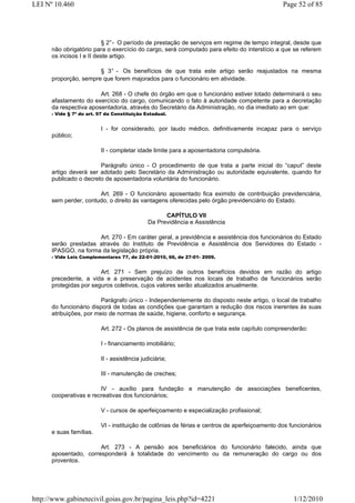 LEI Nº 10.460                                                                                  Page 52 of 85




                          § 2° - O período de prestação de serviços em regime de tempo integral, desde que
      não obrigatório para o exercício do cargo, será computado para efeito do interstício a que se referem
      os incisos I e II deste artigo.

                       § 3° - Os benefícios de que trata este artigo serão reajustados na mesma
      proporção, sempre que forem majorados para o funcionário em atividade.

                        Art. 268 - O chefe do órgão em que o funcionário estiver lotado determinará o seu
      afastamento do exercício do cargo, comunicando o fato à autoridade competente para a decretação
      da respectiva aposentadoria, através do Secretário da Administração, no dia imediato ao em que:
      - Vide § 7º do art. 97 da Constituição Estadual.


                          I - for considerado, por laudo médico, definitivamente incapaz para o serviço
      público;

                          II - completar idade limite para a aposentadoria compulsória.

                        Parágrafo único - O procedimento de que trata a parte inicial do “caput” deste
      artigo deverá ser adotado pelo Secretário da Administração ou autoridade equivalente, quando for
      publicado o decreto de aposentadoria voluntária do funcionário.

                       Art. 269 - O funcionário aposentado fica eximido de contribuição previdenciária,
      sem perder, contudo, o direito às vantagens oferecidas pelo órgão previdenciário do Estado.

                                                    CAPÍTULO VII
                                              Da Previdência e Assistência

                      Art. 270 - Em caráter geral, a previdência e assistência dos funcionários do Estado
      serão prestadas através do Instituto de Previdência e Assistência dos Servidores do Estado -
      IPASGO, na forma da legislação própria.
      - Vide Leis Complementares 77, de 22-01-2010, 66, de 27-01- 2009.


                        Art. 271 - Sem prejuízo de outros benefícios devidos em razão do artigo
      precedente, a vida e a preservação de acidentes nos locais de trabalho de funcionários serão
      protegidas por seguros coletivos, cujos valores serão atualizados anualmente.

                         Parágrafo único - Independentemente do disposto neste artigo, o local de trabalho
      do funcionário disporá de todas as condições que garantam a redução dos riscos inerentes às suas
      atribuições, por meio de normas de saúde, higiene, conforto e segurança.

                          Art. 272 - Os planos de assistência de que trata este capítulo compreenderão:

                          I - financiamento imobiliário;

                          II - assistência judiciária;

                          III - manutenção de creches;

                        IV - auxílio para fundação e manutenção de associações beneficentes,
      cooperativas e recreativas dos funcionários;

                          V - cursos de aperfeiçoamento e especialização profissional;

                          VI - instituição de colônias de férias e centros de aperfeiçoamento dos funcionários
      e suas famílias.

                       Art. 273 - A pensão aos beneficiários do funcionário falecido, ainda que
      aposentado, corresponderá à totalidade do vencimento ou da remuneração do cargo ou dos
      proventos.




http://www.gabinetecivil.goias.gov.br/pagina_leis.php?id=4221                                      1/12/2010
 